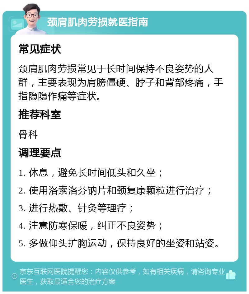 颈肩肌肉劳损就医指南 常见症状 颈肩肌肉劳损常见于长时间保持不良姿势的人群，主要表现为肩膀僵硬、脖子和背部疼痛，手指隐隐作痛等症状。 推荐科室 骨科 调理要点 1. 休息，避免长时间低头和久坐； 2. 使用洛索洛芬钠片和颈复康颗粒进行治疗； 3. 进行热敷、针灸等理疗； 4. 注意防寒保暖，纠正不良姿势； 5. 多做仰头扩胸运动，保持良好的坐姿和站姿。