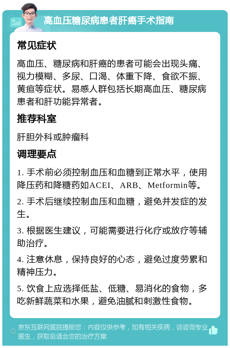 高血压糖尿病患者肝癌手术指南 常见症状 高血压、糖尿病和肝癌的患者可能会出现头痛、视力模糊、多尿、口渴、体重下降、食欲不振、黄疸等症状。易感人群包括长期高血压、糖尿病患者和肝功能异常者。 推荐科室 肝胆外科或肿瘤科 调理要点 1. 手术前必须控制血压和血糖到正常水平，使用降压药和降糖药如ACEI、ARB、Metformin等。 2. 手术后继续控制血压和血糖，避免并发症的发生。 3. 根据医生建议，可能需要进行化疗或放疗等辅助治疗。 4. 注意休息，保持良好的心态，避免过度劳累和精神压力。 5. 饮食上应选择低盐、低糖、易消化的食物，多吃新鲜蔬菜和水果，避免油腻和刺激性食物。