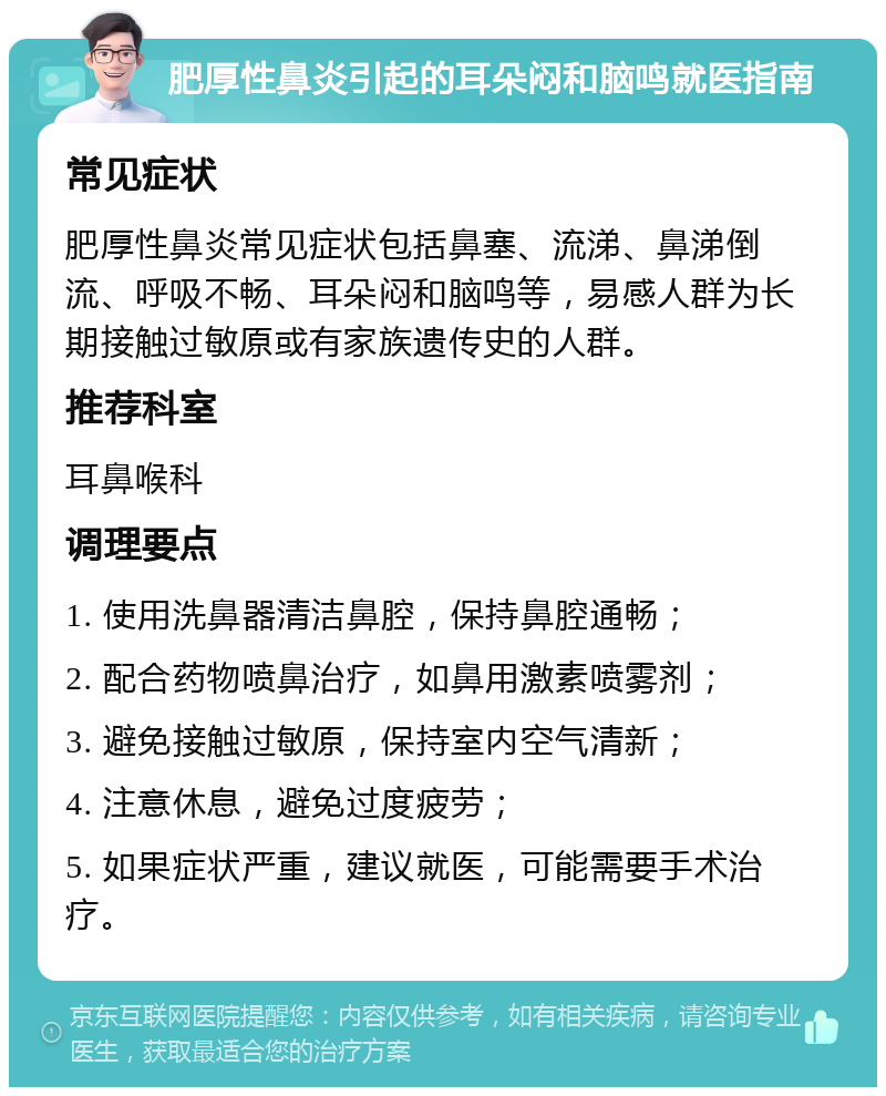 肥厚性鼻炎引起的耳朵闷和脑鸣就医指南 常见症状 肥厚性鼻炎常见症状包括鼻塞、流涕、鼻涕倒流、呼吸不畅、耳朵闷和脑鸣等，易感人群为长期接触过敏原或有家族遗传史的人群。 推荐科室 耳鼻喉科 调理要点 1. 使用洗鼻器清洁鼻腔，保持鼻腔通畅； 2. 配合药物喷鼻治疗，如鼻用激素喷雾剂； 3. 避免接触过敏原，保持室内空气清新； 4. 注意休息，避免过度疲劳； 5. 如果症状严重，建议就医，可能需要手术治疗。