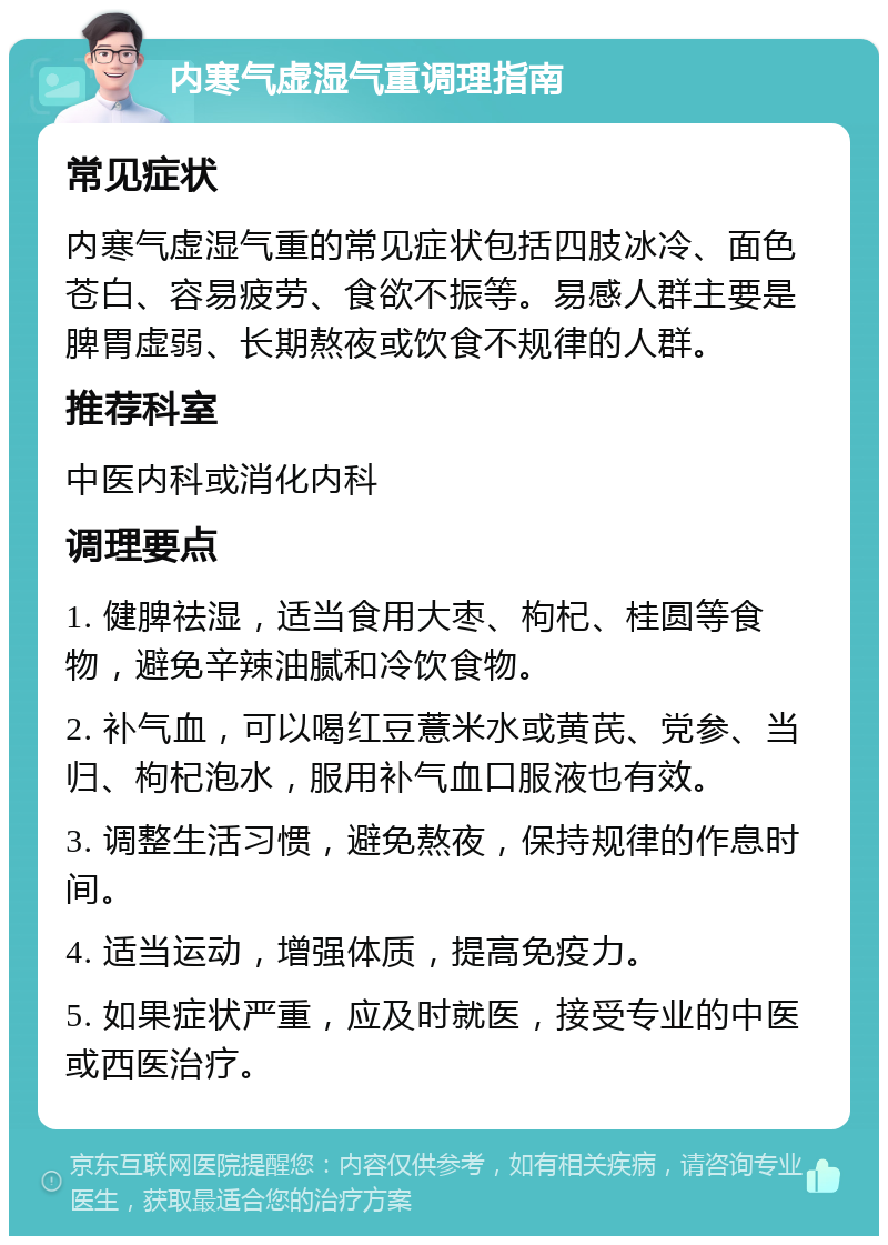 内寒气虚湿气重调理指南 常见症状 内寒气虚湿气重的常见症状包括四肢冰冷、面色苍白、容易疲劳、食欲不振等。易感人群主要是脾胃虚弱、长期熬夜或饮食不规律的人群。 推荐科室 中医内科或消化内科 调理要点 1. 健脾祛湿，适当食用大枣、枸杞、桂圆等食物，避免辛辣油腻和冷饮食物。 2. 补气血，可以喝红豆薏米水或黄芪、党参、当归、枸杞泡水，服用补气血口服液也有效。 3. 调整生活习惯，避免熬夜，保持规律的作息时间。 4. 适当运动，增强体质，提高免疫力。 5. 如果症状严重，应及时就医，接受专业的中医或西医治疗。