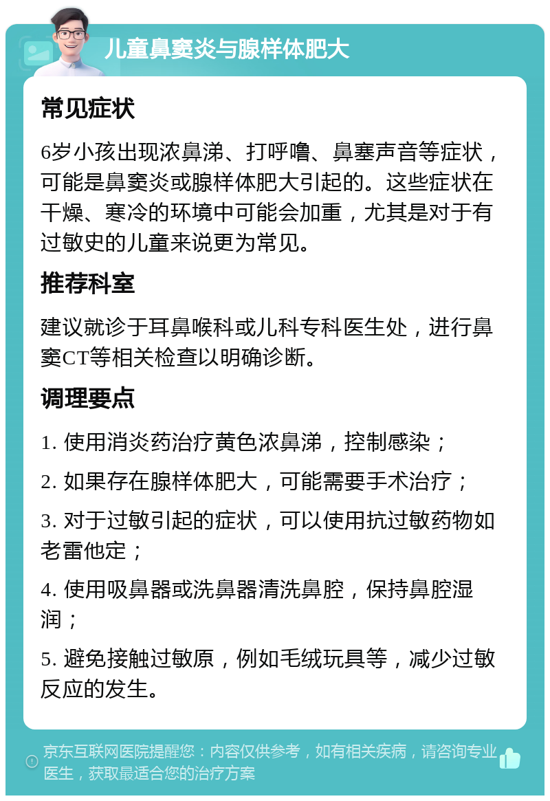 儿童鼻窦炎与腺样体肥大 常见症状 6岁小孩出现浓鼻涕、打呼噜、鼻塞声音等症状，可能是鼻窦炎或腺样体肥大引起的。这些症状在干燥、寒冷的环境中可能会加重，尤其是对于有过敏史的儿童来说更为常见。 推荐科室 建议就诊于耳鼻喉科或儿科专科医生处，进行鼻窦CT等相关检查以明确诊断。 调理要点 1. 使用消炎药治疗黄色浓鼻涕，控制感染； 2. 如果存在腺样体肥大，可能需要手术治疗； 3. 对于过敏引起的症状，可以使用抗过敏药物如老雷他定； 4. 使用吸鼻器或洗鼻器清洗鼻腔，保持鼻腔湿润； 5. 避免接触过敏原，例如毛绒玩具等，减少过敏反应的发生。