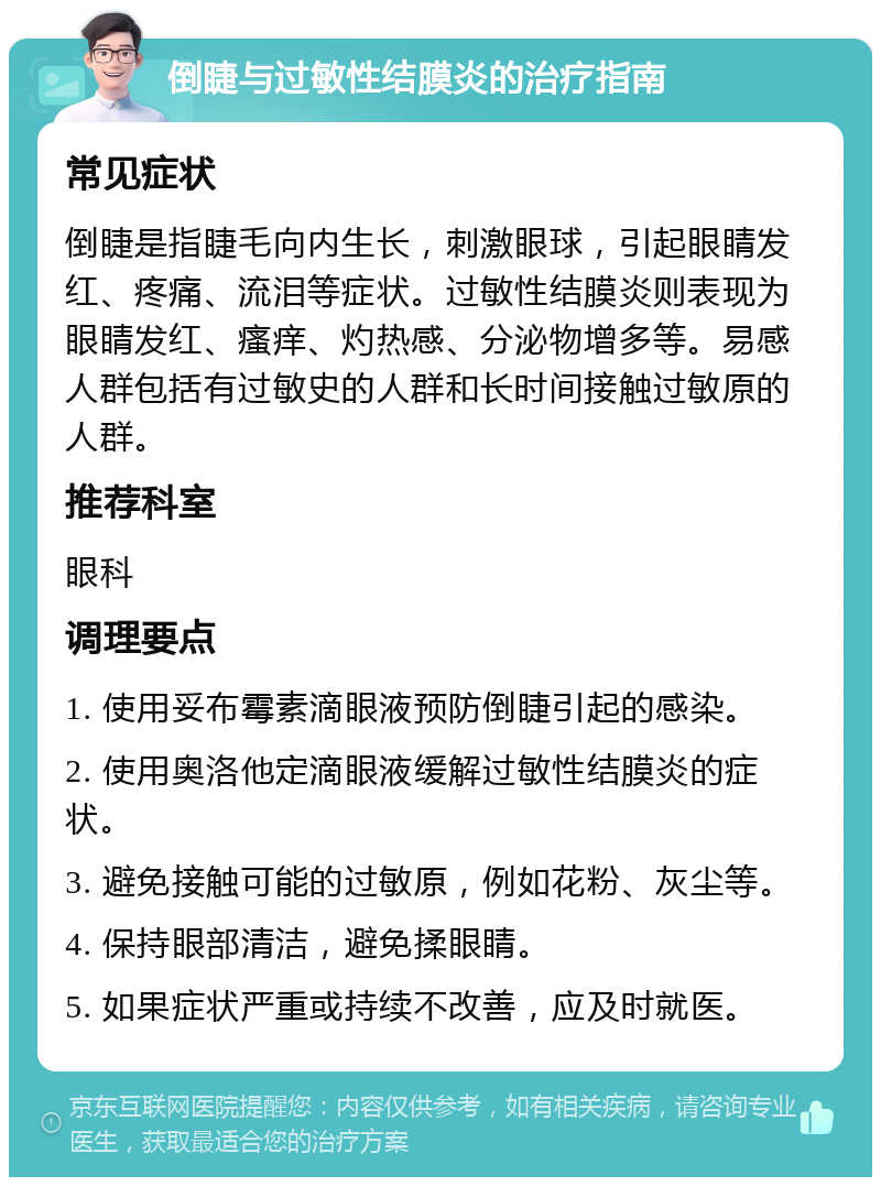 倒睫与过敏性结膜炎的治疗指南 常见症状 倒睫是指睫毛向内生长，刺激眼球，引起眼睛发红、疼痛、流泪等症状。过敏性结膜炎则表现为眼睛发红、瘙痒、灼热感、分泌物增多等。易感人群包括有过敏史的人群和长时间接触过敏原的人群。 推荐科室 眼科 调理要点 1. 使用妥布霉素滴眼液预防倒睫引起的感染。 2. 使用奥洛他定滴眼液缓解过敏性结膜炎的症状。 3. 避免接触可能的过敏原，例如花粉、灰尘等。 4. 保持眼部清洁，避免揉眼睛。 5. 如果症状严重或持续不改善，应及时就医。