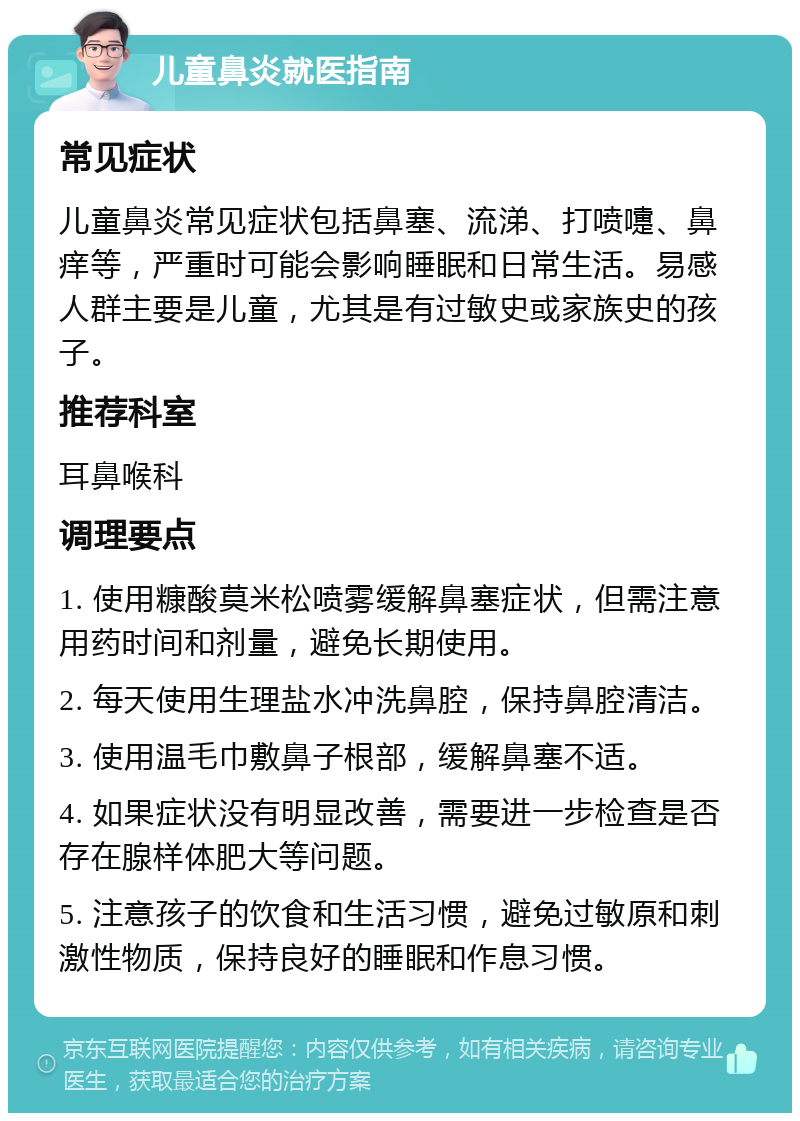 儿童鼻炎就医指南 常见症状 儿童鼻炎常见症状包括鼻塞、流涕、打喷嚏、鼻痒等，严重时可能会影响睡眠和日常生活。易感人群主要是儿童，尤其是有过敏史或家族史的孩子。 推荐科室 耳鼻喉科 调理要点 1. 使用糠酸莫米松喷雾缓解鼻塞症状，但需注意用药时间和剂量，避免长期使用。 2. 每天使用生理盐水冲洗鼻腔，保持鼻腔清洁。 3. 使用温毛巾敷鼻子根部，缓解鼻塞不适。 4. 如果症状没有明显改善，需要进一步检查是否存在腺样体肥大等问题。 5. 注意孩子的饮食和生活习惯，避免过敏原和刺激性物质，保持良好的睡眠和作息习惯。