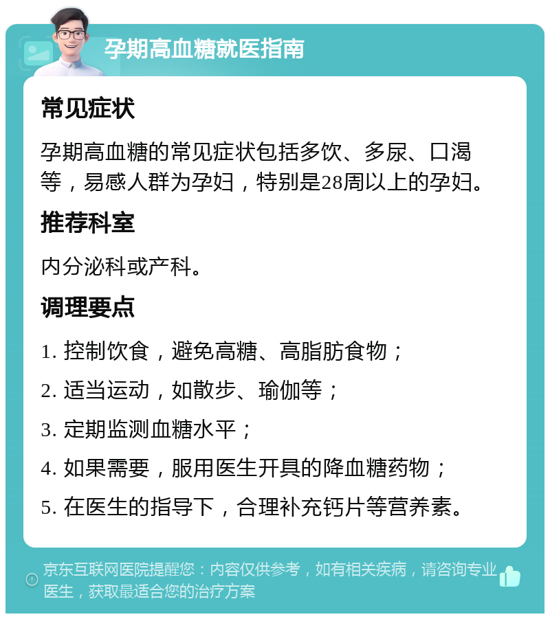 孕期高血糖就医指南 常见症状 孕期高血糖的常见症状包括多饮、多尿、口渴等，易感人群为孕妇，特别是28周以上的孕妇。 推荐科室 内分泌科或产科。 调理要点 1. 控制饮食，避免高糖、高脂肪食物； 2. 适当运动，如散步、瑜伽等； 3. 定期监测血糖水平； 4. 如果需要，服用医生开具的降血糖药物； 5. 在医生的指导下，合理补充钙片等营养素。