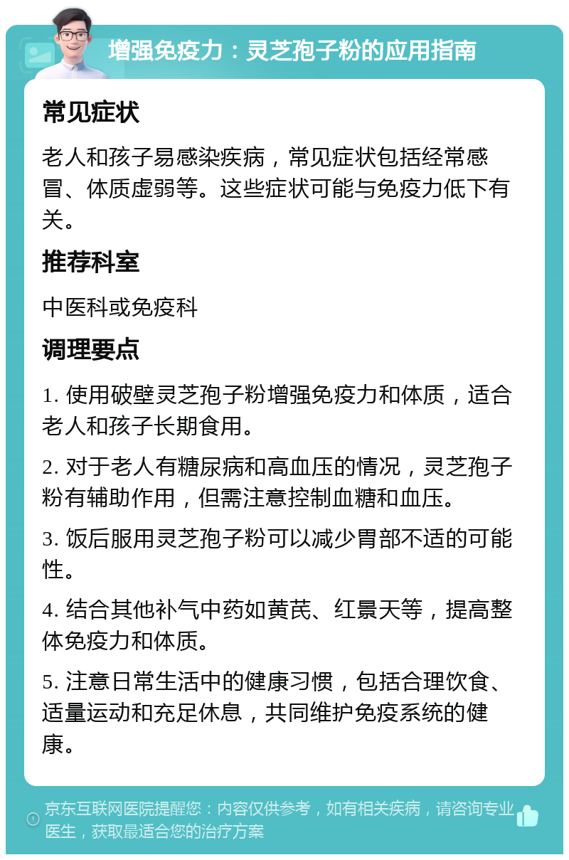 增强免疫力：灵芝孢子粉的应用指南 常见症状 老人和孩子易感染疾病，常见症状包括经常感冒、体质虚弱等。这些症状可能与免疫力低下有关。 推荐科室 中医科或免疫科 调理要点 1. 使用破壁灵芝孢子粉增强免疫力和体质，适合老人和孩子长期食用。 2. 对于老人有糖尿病和高血压的情况，灵芝孢子粉有辅助作用，但需注意控制血糖和血压。 3. 饭后服用灵芝孢子粉可以减少胃部不适的可能性。 4. 结合其他补气中药如黄芪、红景天等，提高整体免疫力和体质。 5. 注意日常生活中的健康习惯，包括合理饮食、适量运动和充足休息，共同维护免疫系统的健康。