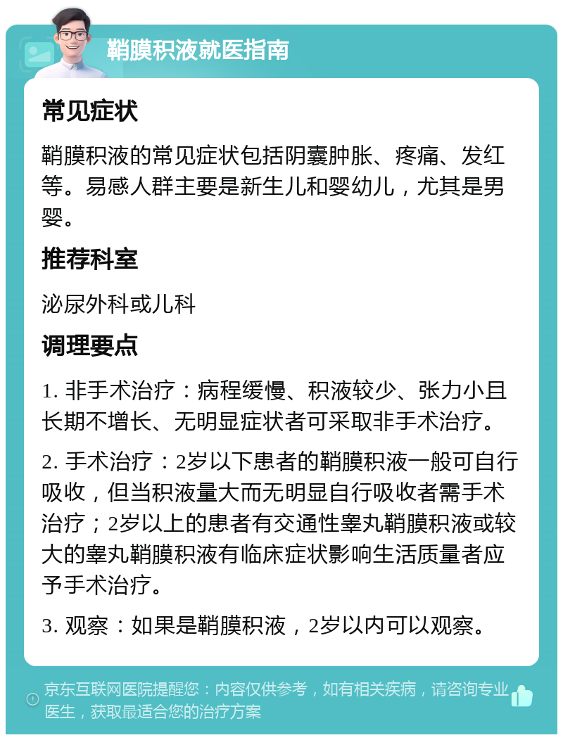 鞘膜积液就医指南 常见症状 鞘膜积液的常见症状包括阴囊肿胀、疼痛、发红等。易感人群主要是新生儿和婴幼儿，尤其是男婴。 推荐科室 泌尿外科或儿科 调理要点 1. 非手术治疗：病程缓慢、积液较少、张力小且长期不增长、无明显症状者可采取非手术治疗。 2. 手术治疗：2岁以下患者的鞘膜积液一般可自行吸收，但当积液量大而无明显自行吸收者需手术治疗；2岁以上的患者有交通性睾丸鞘膜积液或较大的睾丸鞘膜积液有临床症状影响生活质量者应予手术治疗。 3. 观察：如果是鞘膜积液，2岁以内可以观察。