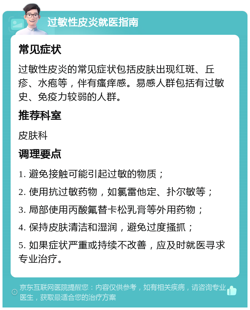 过敏性皮炎就医指南 常见症状 过敏性皮炎的常见症状包括皮肤出现红斑、丘疹、水疱等，伴有瘙痒感。易感人群包括有过敏史、免疫力较弱的人群。 推荐科室 皮肤科 调理要点 1. 避免接触可能引起过敏的物质； 2. 使用抗过敏药物，如氯雷他定、扑尔敏等； 3. 局部使用丙酸氟替卡松乳膏等外用药物； 4. 保持皮肤清洁和湿润，避免过度搔抓； 5. 如果症状严重或持续不改善，应及时就医寻求专业治疗。