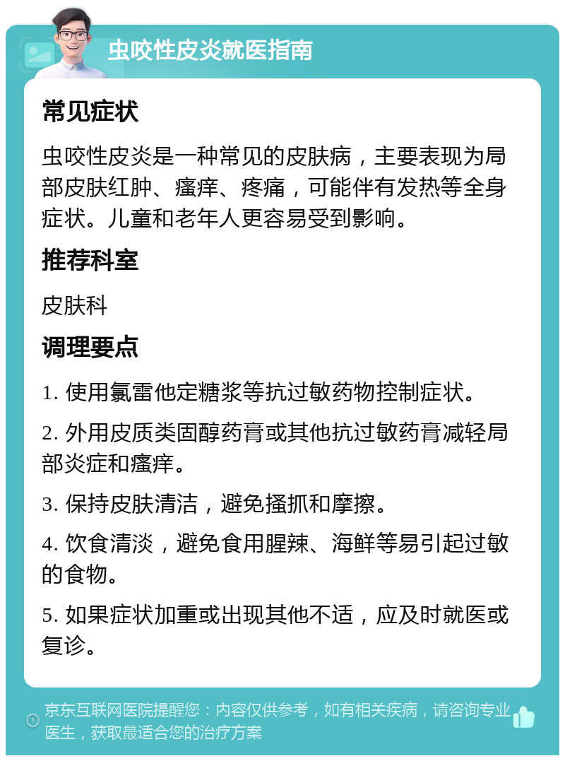 虫咬性皮炎就医指南 常见症状 虫咬性皮炎是一种常见的皮肤病，主要表现为局部皮肤红肿、瘙痒、疼痛，可能伴有发热等全身症状。儿童和老年人更容易受到影响。 推荐科室 皮肤科 调理要点 1. 使用氯雷他定糖浆等抗过敏药物控制症状。 2. 外用皮质类固醇药膏或其他抗过敏药膏减轻局部炎症和瘙痒。 3. 保持皮肤清洁，避免搔抓和摩擦。 4. 饮食清淡，避免食用腥辣、海鲜等易引起过敏的食物。 5. 如果症状加重或出现其他不适，应及时就医或复诊。