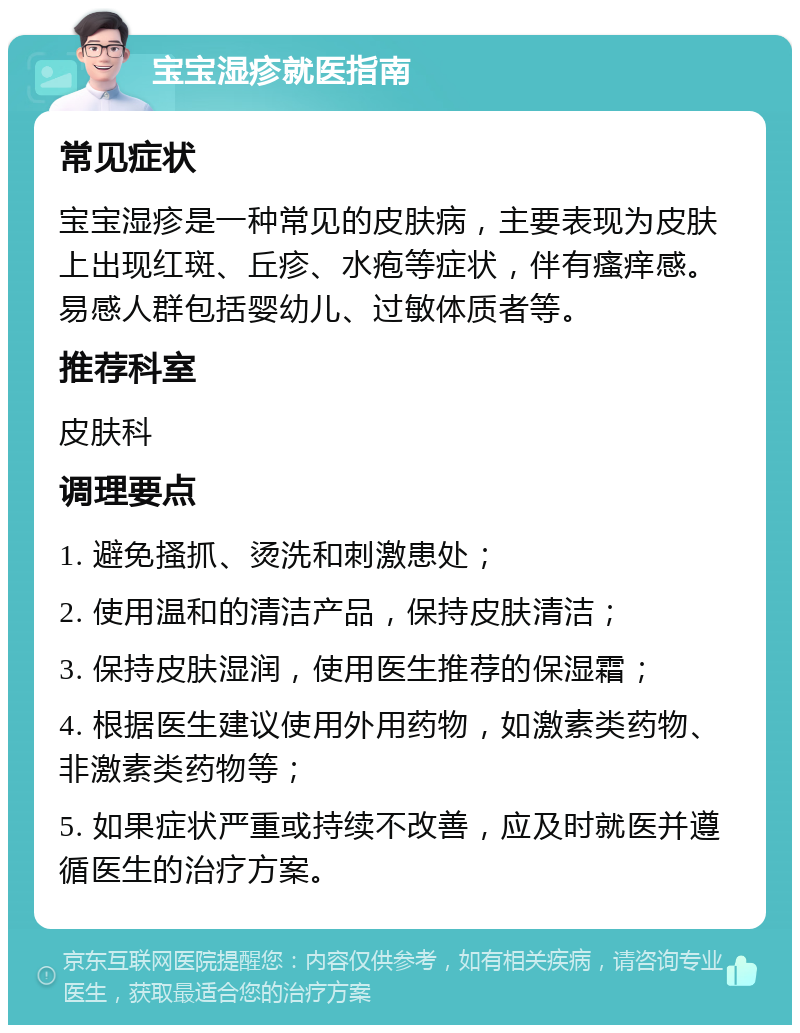 宝宝湿疹就医指南 常见症状 宝宝湿疹是一种常见的皮肤病，主要表现为皮肤上出现红斑、丘疹、水疱等症状，伴有瘙痒感。易感人群包括婴幼儿、过敏体质者等。 推荐科室 皮肤科 调理要点 1. 避免搔抓、烫洗和刺激患处； 2. 使用温和的清洁产品，保持皮肤清洁； 3. 保持皮肤湿润，使用医生推荐的保湿霜； 4. 根据医生建议使用外用药物，如激素类药物、非激素类药物等； 5. 如果症状严重或持续不改善，应及时就医并遵循医生的治疗方案。