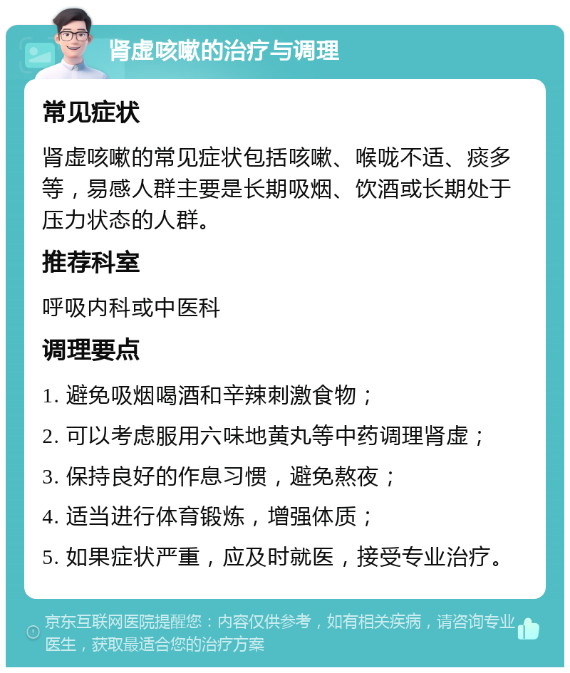 肾虚咳嗽的治疗与调理 常见症状 肾虚咳嗽的常见症状包括咳嗽、喉咙不适、痰多等，易感人群主要是长期吸烟、饮酒或长期处于压力状态的人群。 推荐科室 呼吸内科或中医科 调理要点 1. 避免吸烟喝酒和辛辣刺激食物； 2. 可以考虑服用六味地黄丸等中药调理肾虚； 3. 保持良好的作息习惯，避免熬夜； 4. 适当进行体育锻炼，增强体质； 5. 如果症状严重，应及时就医，接受专业治疗。