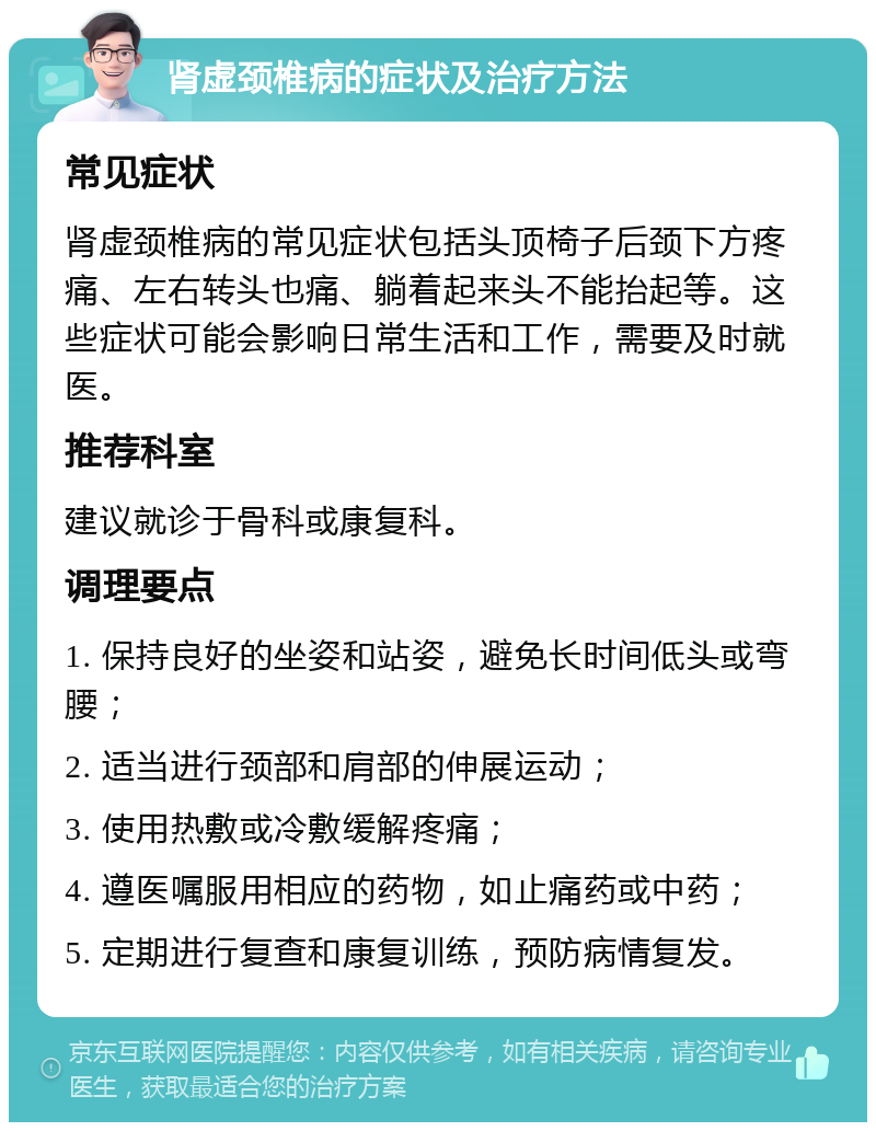 肾虚颈椎病的症状及治疗方法 常见症状 肾虚颈椎病的常见症状包括头顶椅子后颈下方疼痛、左右转头也痛、躺着起来头不能抬起等。这些症状可能会影响日常生活和工作，需要及时就医。 推荐科室 建议就诊于骨科或康复科。 调理要点 1. 保持良好的坐姿和站姿，避免长时间低头或弯腰； 2. 适当进行颈部和肩部的伸展运动； 3. 使用热敷或冷敷缓解疼痛； 4. 遵医嘱服用相应的药物，如止痛药或中药； 5. 定期进行复查和康复训练，预防病情复发。