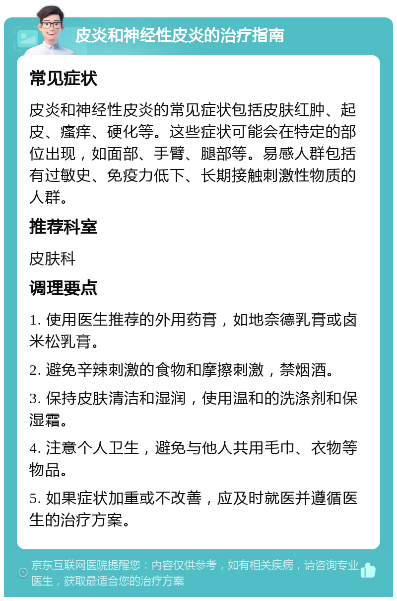 皮炎和神经性皮炎的治疗指南 常见症状 皮炎和神经性皮炎的常见症状包括皮肤红肿、起皮、瘙痒、硬化等。这些症状可能会在特定的部位出现，如面部、手臂、腿部等。易感人群包括有过敏史、免疫力低下、长期接触刺激性物质的人群。 推荐科室 皮肤科 调理要点 1. 使用医生推荐的外用药膏，如地奈德乳膏或卤米松乳膏。 2. 避免辛辣刺激的食物和摩擦刺激，禁烟酒。 3. 保持皮肤清洁和湿润，使用温和的洗涤剂和保湿霜。 4. 注意个人卫生，避免与他人共用毛巾、衣物等物品。 5. 如果症状加重或不改善，应及时就医并遵循医生的治疗方案。