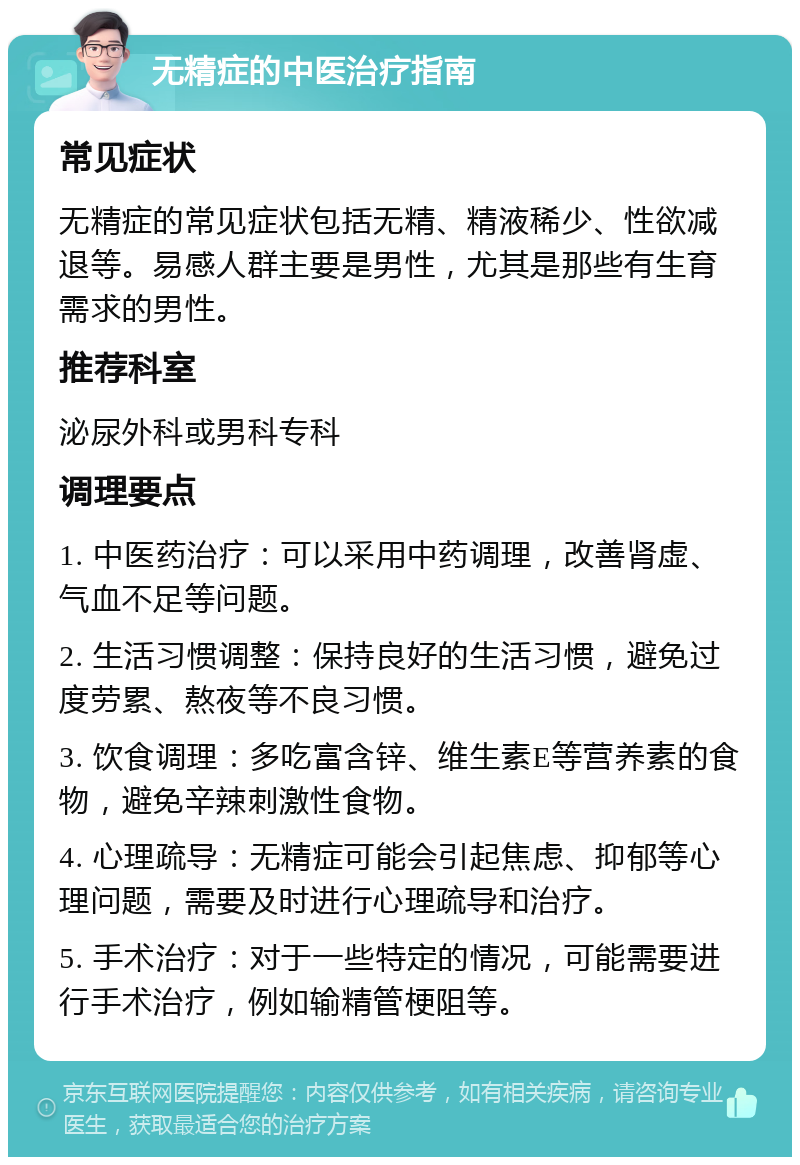 无精症的中医治疗指南 常见症状 无精症的常见症状包括无精、精液稀少、性欲减退等。易感人群主要是男性，尤其是那些有生育需求的男性。 推荐科室 泌尿外科或男科专科 调理要点 1. 中医药治疗：可以采用中药调理，改善肾虚、气血不足等问题。 2. 生活习惯调整：保持良好的生活习惯，避免过度劳累、熬夜等不良习惯。 3. 饮食调理：多吃富含锌、维生素E等营养素的食物，避免辛辣刺激性食物。 4. 心理疏导：无精症可能会引起焦虑、抑郁等心理问题，需要及时进行心理疏导和治疗。 5. 手术治疗：对于一些特定的情况，可能需要进行手术治疗，例如输精管梗阻等。