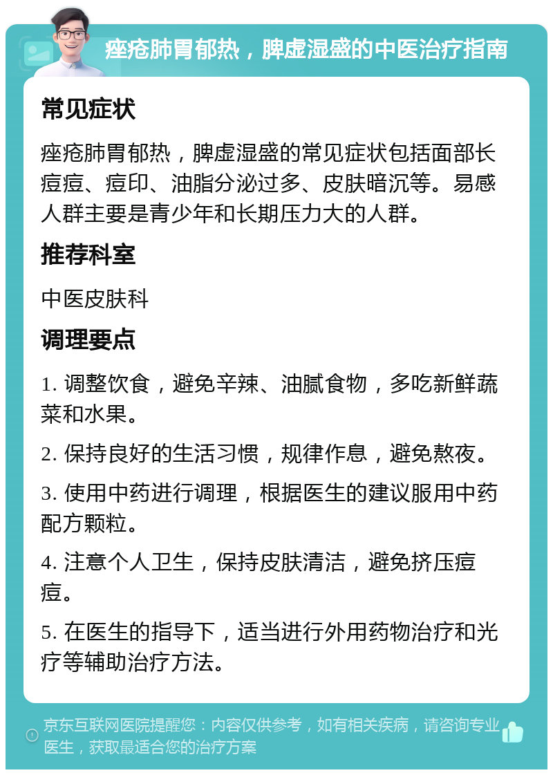 痤疮肺胃郁热，脾虚湿盛的中医治疗指南 常见症状 痤疮肺胃郁热，脾虚湿盛的常见症状包括面部长痘痘、痘印、油脂分泌过多、皮肤暗沉等。易感人群主要是青少年和长期压力大的人群。 推荐科室 中医皮肤科 调理要点 1. 调整饮食，避免辛辣、油腻食物，多吃新鲜蔬菜和水果。 2. 保持良好的生活习惯，规律作息，避免熬夜。 3. 使用中药进行调理，根据医生的建议服用中药配方颗粒。 4. 注意个人卫生，保持皮肤清洁，避免挤压痘痘。 5. 在医生的指导下，适当进行外用药物治疗和光疗等辅助治疗方法。