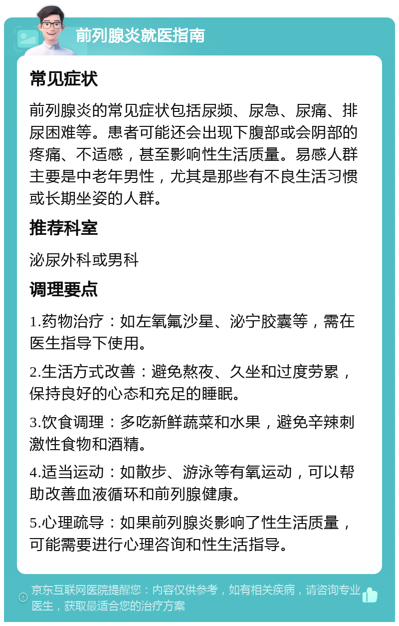 前列腺炎就医指南 常见症状 前列腺炎的常见症状包括尿频、尿急、尿痛、排尿困难等。患者可能还会出现下腹部或会阴部的疼痛、不适感，甚至影响性生活质量。易感人群主要是中老年男性，尤其是那些有不良生活习惯或长期坐姿的人群。 推荐科室 泌尿外科或男科 调理要点 1.药物治疗：如左氧氟沙星、泌宁胶囊等，需在医生指导下使用。 2.生活方式改善：避免熬夜、久坐和过度劳累，保持良好的心态和充足的睡眠。 3.饮食调理：多吃新鲜蔬菜和水果，避免辛辣刺激性食物和酒精。 4.适当运动：如散步、游泳等有氧运动，可以帮助改善血液循环和前列腺健康。 5.心理疏导：如果前列腺炎影响了性生活质量，可能需要进行心理咨询和性生活指导。