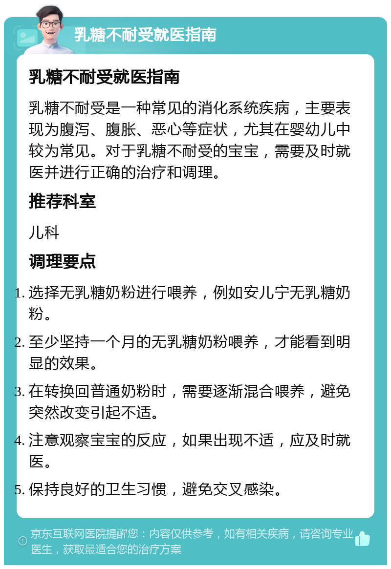 乳糖不耐受就医指南 乳糖不耐受就医指南 乳糖不耐受是一种常见的消化系统疾病，主要表现为腹泻、腹胀、恶心等症状，尤其在婴幼儿中较为常见。对于乳糖不耐受的宝宝，需要及时就医并进行正确的治疗和调理。 推荐科室 儿科 调理要点 选择无乳糖奶粉进行喂养，例如安儿宁无乳糖奶粉。 至少坚持一个月的无乳糖奶粉喂养，才能看到明显的效果。 在转换回普通奶粉时，需要逐渐混合喂养，避免突然改变引起不适。 注意观察宝宝的反应，如果出现不适，应及时就医。 保持良好的卫生习惯，避免交叉感染。