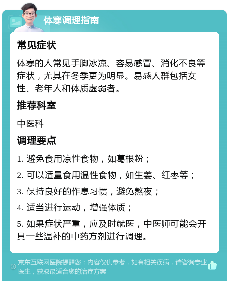 体寒调理指南 常见症状 体寒的人常见手脚冰凉、容易感冒、消化不良等症状，尤其在冬季更为明显。易感人群包括女性、老年人和体质虚弱者。 推荐科室 中医科 调理要点 1. 避免食用凉性食物，如葛根粉； 2. 可以适量食用温性食物，如生姜、红枣等； 3. 保持良好的作息习惯，避免熬夜； 4. 适当进行运动，增强体质； 5. 如果症状严重，应及时就医，中医师可能会开具一些温补的中药方剂进行调理。