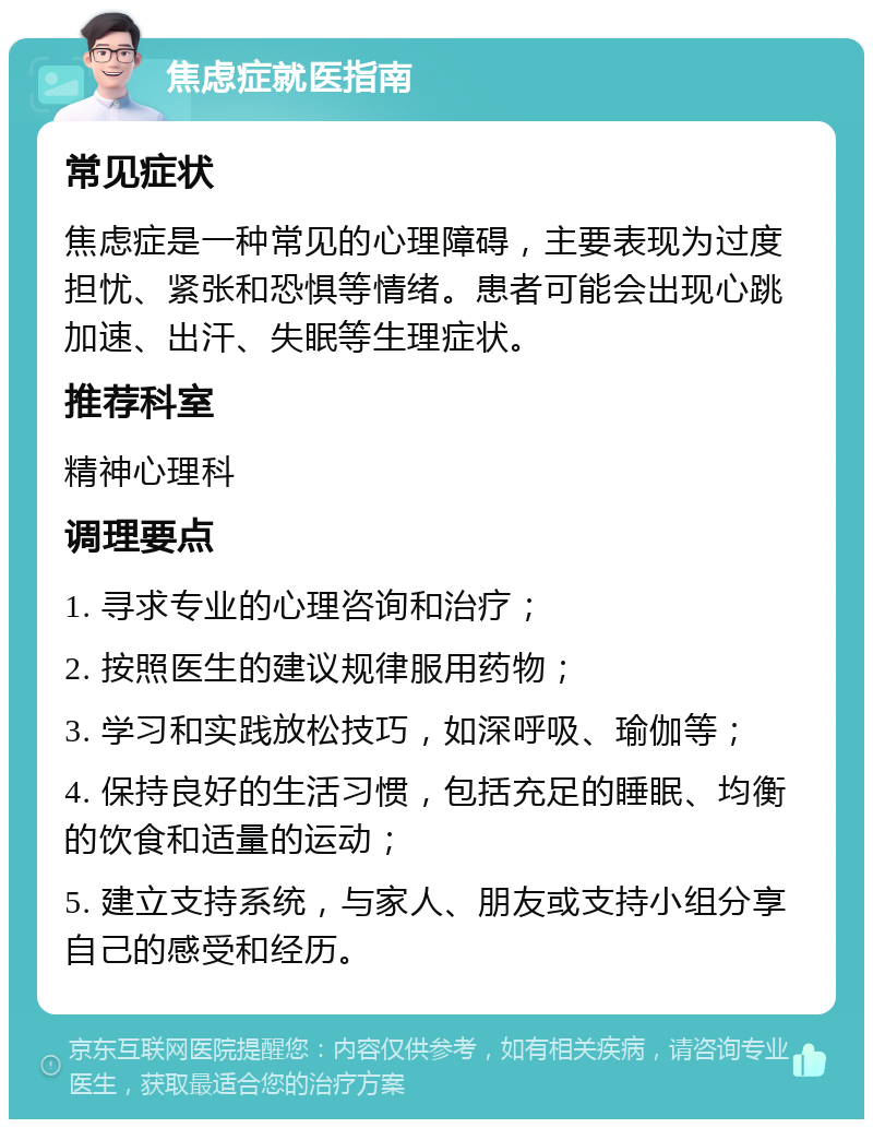 焦虑症就医指南 常见症状 焦虑症是一种常见的心理障碍，主要表现为过度担忧、紧张和恐惧等情绪。患者可能会出现心跳加速、出汗、失眠等生理症状。 推荐科室 精神心理科 调理要点 1. 寻求专业的心理咨询和治疗； 2. 按照医生的建议规律服用药物； 3. 学习和实践放松技巧，如深呼吸、瑜伽等； 4. 保持良好的生活习惯，包括充足的睡眠、均衡的饮食和适量的运动； 5. 建立支持系统，与家人、朋友或支持小组分享自己的感受和经历。