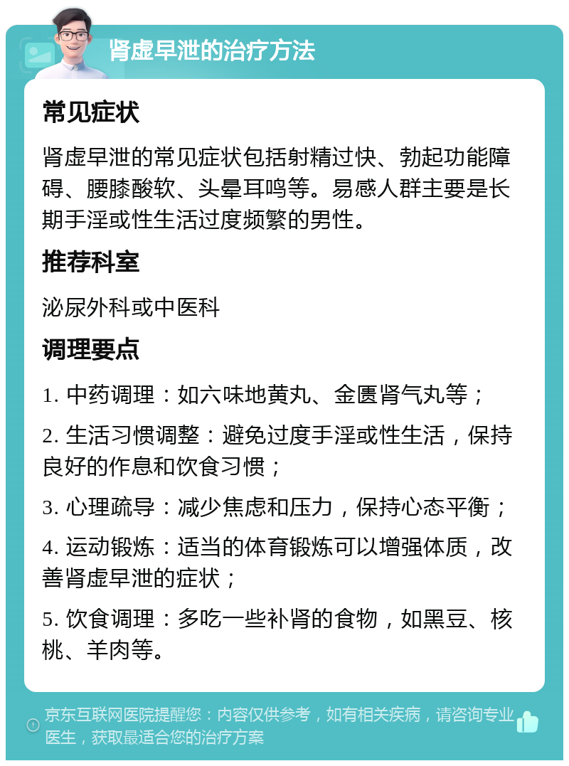 肾虚早泄的治疗方法 常见症状 肾虚早泄的常见症状包括射精过快、勃起功能障碍、腰膝酸软、头晕耳鸣等。易感人群主要是长期手淫或性生活过度频繁的男性。 推荐科室 泌尿外科或中医科 调理要点 1. 中药调理：如六味地黄丸、金匮肾气丸等； 2. 生活习惯调整：避免过度手淫或性生活，保持良好的作息和饮食习惯； 3. 心理疏导：减少焦虑和压力，保持心态平衡； 4. 运动锻炼：适当的体育锻炼可以增强体质，改善肾虚早泄的症状； 5. 饮食调理：多吃一些补肾的食物，如黑豆、核桃、羊肉等。