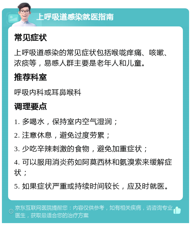 上呼吸道感染就医指南 常见症状 上呼吸道感染的常见症状包括喉咙痒痛、咳嗽、浓痰等，易感人群主要是老年人和儿童。 推荐科室 呼吸内科或耳鼻喉科 调理要点 1. 多喝水，保持室内空气湿润； 2. 注意休息，避免过度劳累； 3. 少吃辛辣刺激的食物，避免加重症状； 4. 可以服用消炎药如阿莫西林和氨溴索来缓解症状； 5. 如果症状严重或持续时间较长，应及时就医。