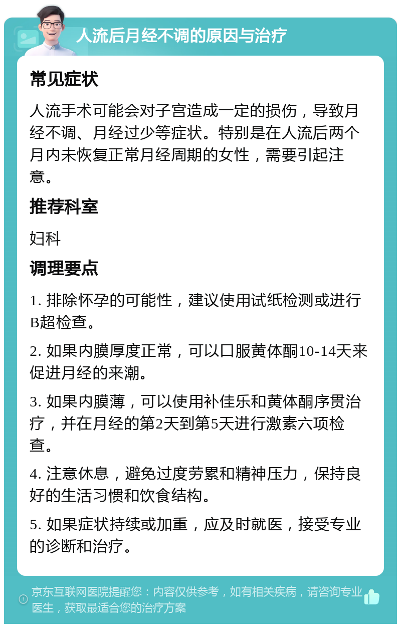 人流后月经不调的原因与治疗 常见症状 人流手术可能会对子宫造成一定的损伤，导致月经不调、月经过少等症状。特别是在人流后两个月内未恢复正常月经周期的女性，需要引起注意。 推荐科室 妇科 调理要点 1. 排除怀孕的可能性，建议使用试纸检测或进行B超检查。 2. 如果内膜厚度正常，可以口服黄体酮10-14天来促进月经的来潮。 3. 如果内膜薄，可以使用补佳乐和黄体酮序贯治疗，并在月经的第2天到第5天进行激素六项检查。 4. 注意休息，避免过度劳累和精神压力，保持良好的生活习惯和饮食结构。 5. 如果症状持续或加重，应及时就医，接受专业的诊断和治疗。