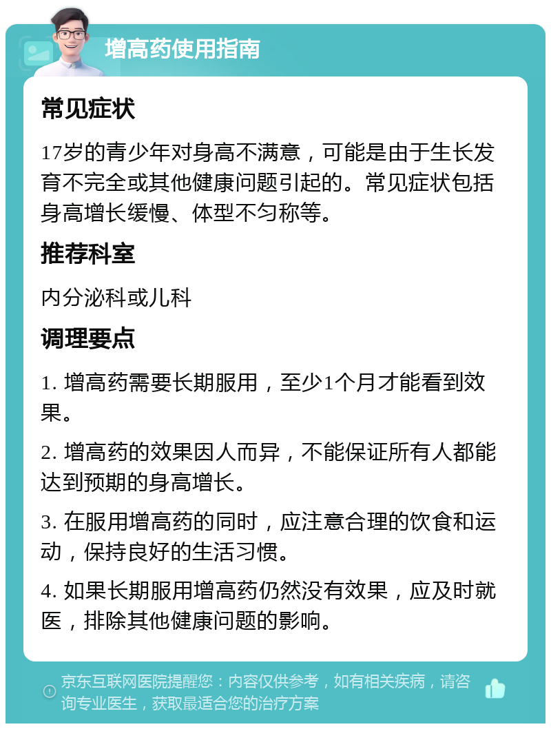 增高药使用指南 常见症状 17岁的青少年对身高不满意，可能是由于生长发育不完全或其他健康问题引起的。常见症状包括身高增长缓慢、体型不匀称等。 推荐科室 内分泌科或儿科 调理要点 1. 增高药需要长期服用，至少1个月才能看到效果。 2. 增高药的效果因人而异，不能保证所有人都能达到预期的身高增长。 3. 在服用增高药的同时，应注意合理的饮食和运动，保持良好的生活习惯。 4. 如果长期服用增高药仍然没有效果，应及时就医，排除其他健康问题的影响。