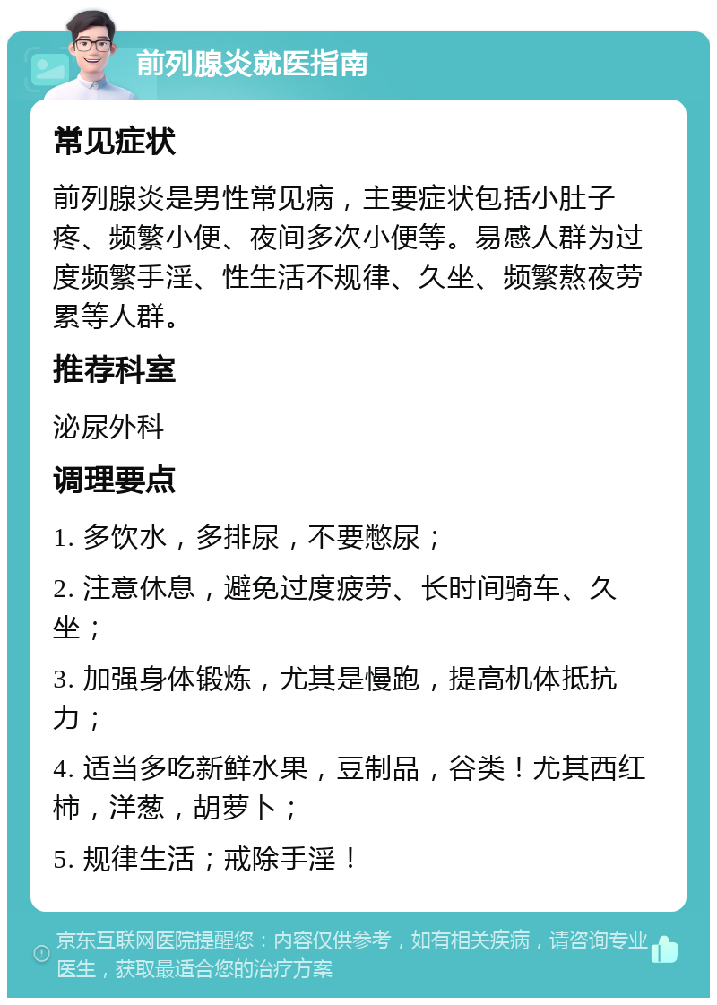 前列腺炎就医指南 常见症状 前列腺炎是男性常见病，主要症状包括小肚子疼、频繁小便、夜间多次小便等。易感人群为过度频繁手淫、性生活不规律、久坐、频繁熬夜劳累等人群。 推荐科室 泌尿外科 调理要点 1. 多饮水，多排尿，不要憋尿； 2. 注意休息，避免过度疲劳、长时间骑车、久坐； 3. 加强身体锻炼，尤其是慢跑，提高机体抵抗力； 4. 适当多吃新鲜水果，豆制品，谷类！尤其西红柿，洋葱，胡萝卜； 5. 规律生活；戒除手淫！