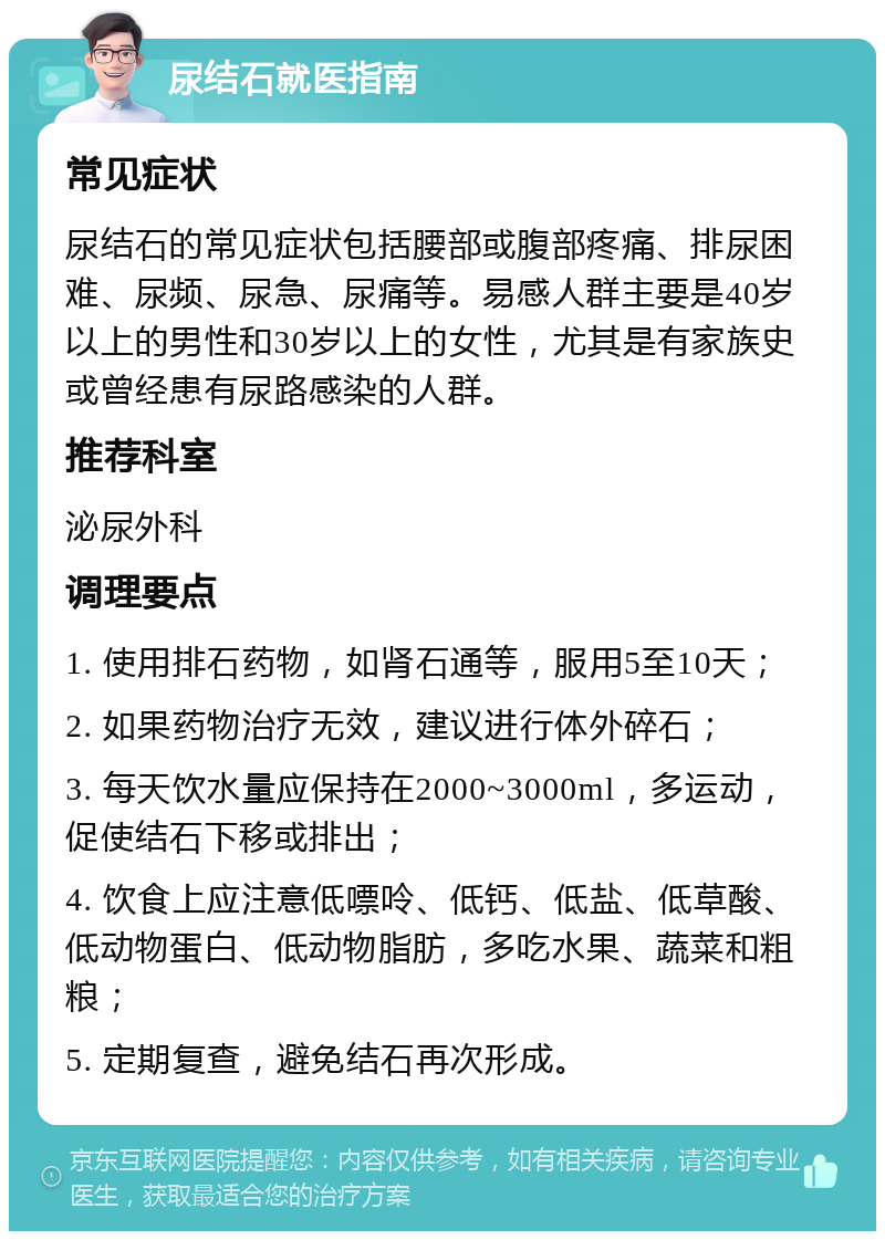 尿结石就医指南 常见症状 尿结石的常见症状包括腰部或腹部疼痛、排尿困难、尿频、尿急、尿痛等。易感人群主要是40岁以上的男性和30岁以上的女性，尤其是有家族史或曾经患有尿路感染的人群。 推荐科室 泌尿外科 调理要点 1. 使用排石药物，如肾石通等，服用5至10天； 2. 如果药物治疗无效，建议进行体外碎石； 3. 每天饮水量应保持在2000~3000ml，多运动，促使结石下移或排出； 4. 饮食上应注意低嘌呤、低钙、低盐、低草酸、低动物蛋白、低动物脂肪，多吃水果、蔬菜和粗粮； 5. 定期复查，避免结石再次形成。