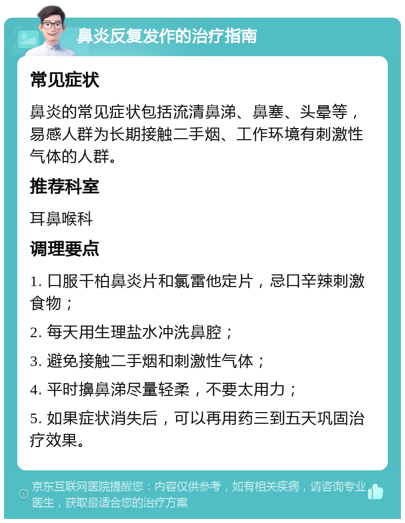 鼻炎反复发作的治疗指南 常见症状 鼻炎的常见症状包括流清鼻涕、鼻塞、头晕等，易感人群为长期接触二手烟、工作环境有刺激性气体的人群。 推荐科室 耳鼻喉科 调理要点 1. 口服千柏鼻炎片和氯雷他定片，忌口辛辣刺激食物； 2. 每天用生理盐水冲洗鼻腔； 3. 避免接触二手烟和刺激性气体； 4. 平时擤鼻涕尽量轻柔，不要太用力； 5. 如果症状消失后，可以再用药三到五天巩固治疗效果。