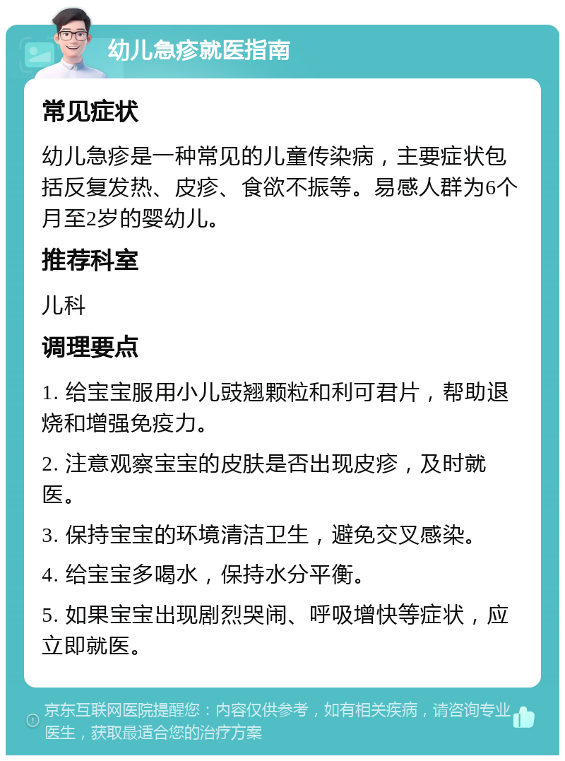 幼儿急疹就医指南 常见症状 幼儿急疹是一种常见的儿童传染病，主要症状包括反复发热、皮疹、食欲不振等。易感人群为6个月至2岁的婴幼儿。 推荐科室 儿科 调理要点 1. 给宝宝服用小儿豉翘颗粒和利可君片，帮助退烧和增强免疫力。 2. 注意观察宝宝的皮肤是否出现皮疹，及时就医。 3. 保持宝宝的环境清洁卫生，避免交叉感染。 4. 给宝宝多喝水，保持水分平衡。 5. 如果宝宝出现剧烈哭闹、呼吸增快等症状，应立即就医。