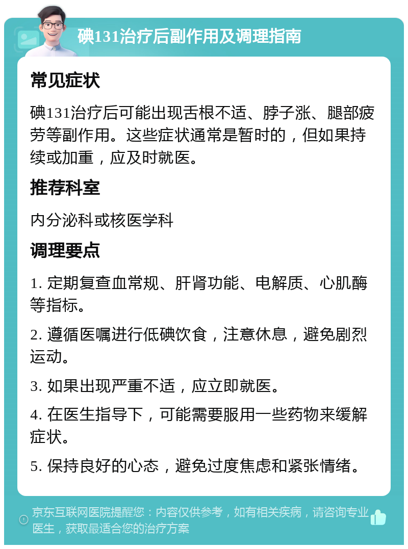 碘131治疗后副作用及调理指南 常见症状 碘131治疗后可能出现舌根不适、脖子涨、腿部疲劳等副作用。这些症状通常是暂时的，但如果持续或加重，应及时就医。 推荐科室 内分泌科或核医学科 调理要点 1. 定期复查血常规、肝肾功能、电解质、心肌酶等指标。 2. 遵循医嘱进行低碘饮食，注意休息，避免剧烈运动。 3. 如果出现严重不适，应立即就医。 4. 在医生指导下，可能需要服用一些药物来缓解症状。 5. 保持良好的心态，避免过度焦虑和紧张情绪。