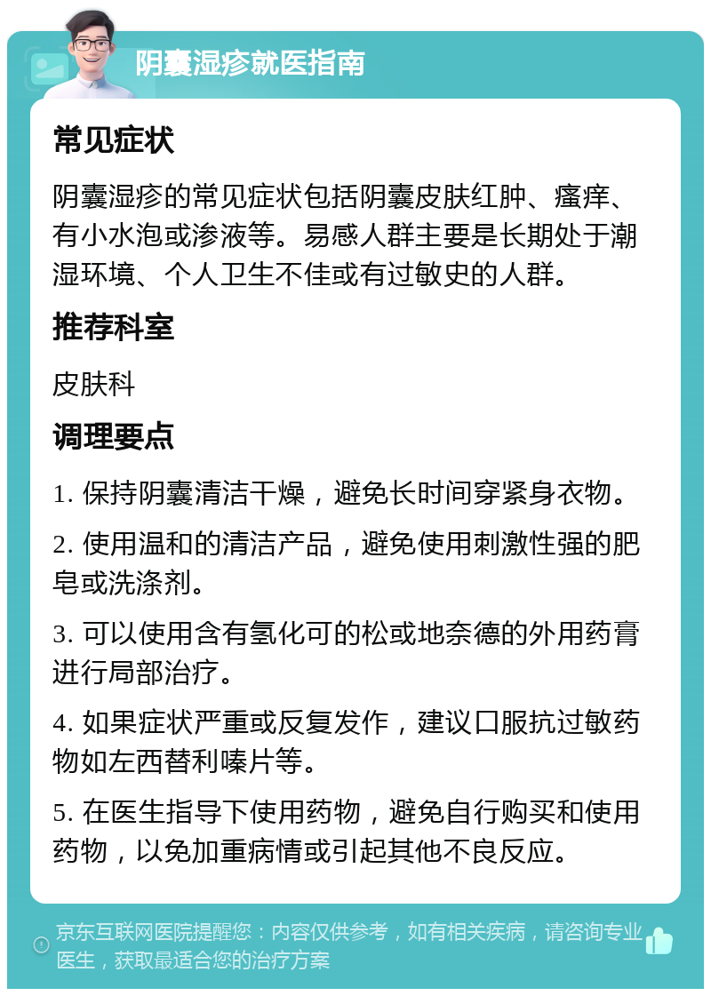 阴囊湿疹就医指南 常见症状 阴囊湿疹的常见症状包括阴囊皮肤红肿、瘙痒、有小水泡或渗液等。易感人群主要是长期处于潮湿环境、个人卫生不佳或有过敏史的人群。 推荐科室 皮肤科 调理要点 1. 保持阴囊清洁干燥，避免长时间穿紧身衣物。 2. 使用温和的清洁产品，避免使用刺激性强的肥皂或洗涤剂。 3. 可以使用含有氢化可的松或地奈德的外用药膏进行局部治疗。 4. 如果症状严重或反复发作，建议口服抗过敏药物如左西替利嗪片等。 5. 在医生指导下使用药物，避免自行购买和使用药物，以免加重病情或引起其他不良反应。