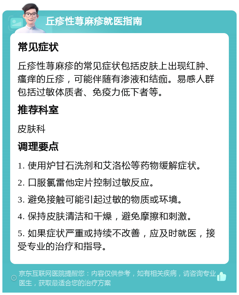 丘疹性荨麻疹就医指南 常见症状 丘疹性荨麻疹的常见症状包括皮肤上出现红肿、瘙痒的丘疹，可能伴随有渗液和结痂。易感人群包括过敏体质者、免疫力低下者等。 推荐科室 皮肤科 调理要点 1. 使用炉甘石洗剂和艾洛松等药物缓解症状。 2. 口服氯雷他定片控制过敏反应。 3. 避免接触可能引起过敏的物质或环境。 4. 保持皮肤清洁和干燥，避免摩擦和刺激。 5. 如果症状严重或持续不改善，应及时就医，接受专业的治疗和指导。