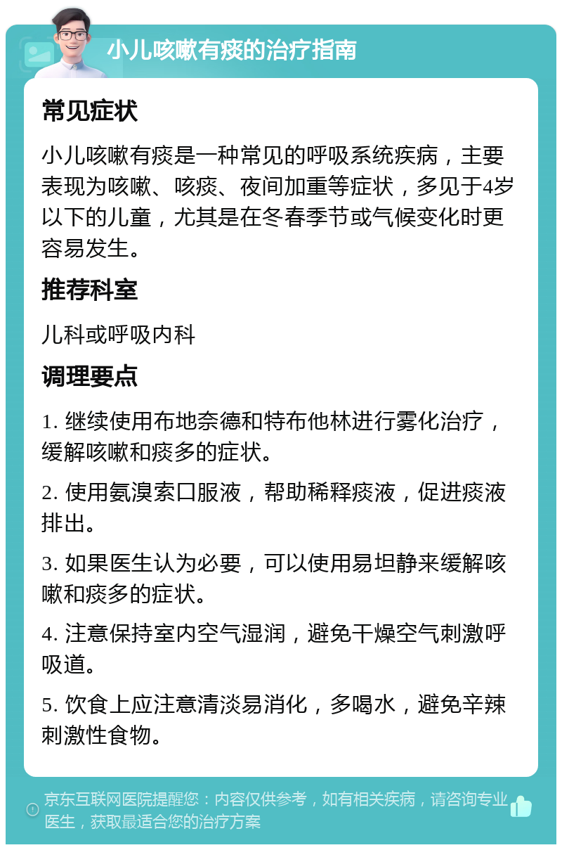 小儿咳嗽有痰的治疗指南 常见症状 小儿咳嗽有痰是一种常见的呼吸系统疾病，主要表现为咳嗽、咳痰、夜间加重等症状，多见于4岁以下的儿童，尤其是在冬春季节或气候变化时更容易发生。 推荐科室 儿科或呼吸内科 调理要点 1. 继续使用布地奈德和特布他林进行雾化治疗，缓解咳嗽和痰多的症状。 2. 使用氨溴索口服液，帮助稀释痰液，促进痰液排出。 3. 如果医生认为必要，可以使用易坦静来缓解咳嗽和痰多的症状。 4. 注意保持室内空气湿润，避免干燥空气刺激呼吸道。 5. 饮食上应注意清淡易消化，多喝水，避免辛辣刺激性食物。