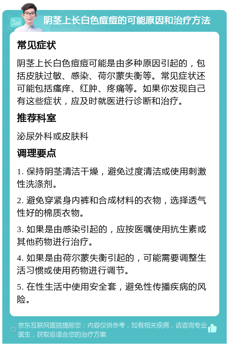 阴茎上长白色痘痘的可能原因和治疗方法 常见症状 阴茎上长白色痘痘可能是由多种原因引起的，包括皮肤过敏、感染、荷尔蒙失衡等。常见症状还可能包括瘙痒、红肿、疼痛等。如果你发现自己有这些症状，应及时就医进行诊断和治疗。 推荐科室 泌尿外科或皮肤科 调理要点 1. 保持阴茎清洁干燥，避免过度清洁或使用刺激性洗涤剂。 2. 避免穿紧身内裤和合成材料的衣物，选择透气性好的棉质衣物。 3. 如果是由感染引起的，应按医嘱使用抗生素或其他药物进行治疗。 4. 如果是由荷尔蒙失衡引起的，可能需要调整生活习惯或使用药物进行调节。 5. 在性生活中使用安全套，避免性传播疾病的风险。