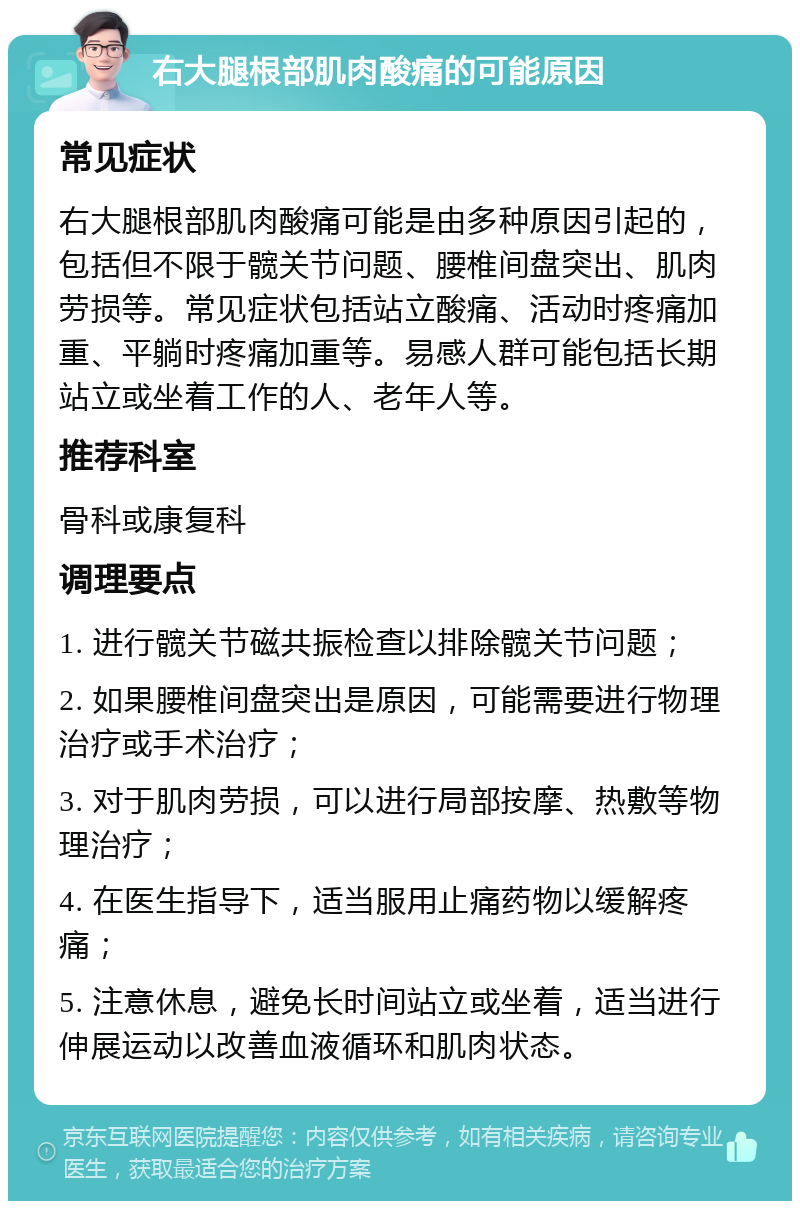 右大腿根部肌肉酸痛的可能原因 常见症状 右大腿根部肌肉酸痛可能是由多种原因引起的，包括但不限于髋关节问题、腰椎间盘突出、肌肉劳损等。常见症状包括站立酸痛、活动时疼痛加重、平躺时疼痛加重等。易感人群可能包括长期站立或坐着工作的人、老年人等。 推荐科室 骨科或康复科 调理要点 1. 进行髋关节磁共振检查以排除髋关节问题； 2. 如果腰椎间盘突出是原因，可能需要进行物理治疗或手术治疗； 3. 对于肌肉劳损，可以进行局部按摩、热敷等物理治疗； 4. 在医生指导下，适当服用止痛药物以缓解疼痛； 5. 注意休息，避免长时间站立或坐着，适当进行伸展运动以改善血液循环和肌肉状态。