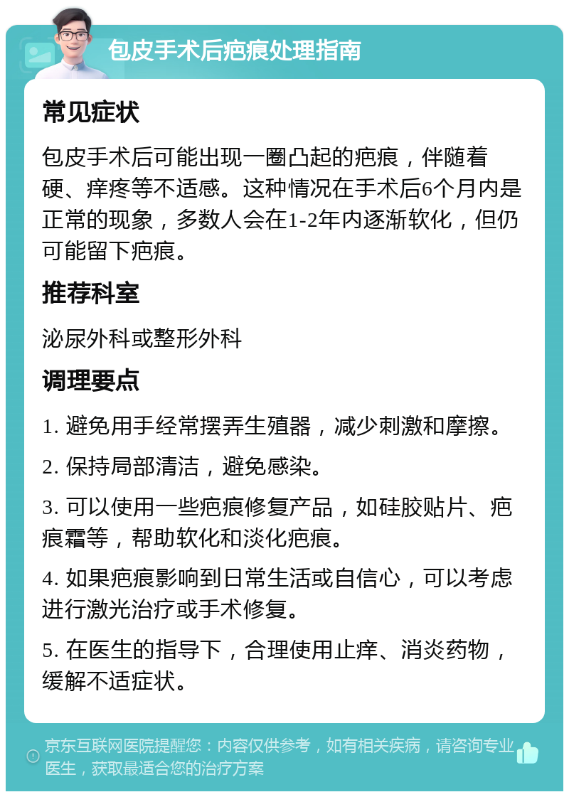 包皮手术后疤痕处理指南 常见症状 包皮手术后可能出现一圈凸起的疤痕，伴随着硬、痒疼等不适感。这种情况在手术后6个月内是正常的现象，多数人会在1-2年内逐渐软化，但仍可能留下疤痕。 推荐科室 泌尿外科或整形外科 调理要点 1. 避免用手经常摆弄生殖器，减少刺激和摩擦。 2. 保持局部清洁，避免感染。 3. 可以使用一些疤痕修复产品，如硅胶贴片、疤痕霜等，帮助软化和淡化疤痕。 4. 如果疤痕影响到日常生活或自信心，可以考虑进行激光治疗或手术修复。 5. 在医生的指导下，合理使用止痒、消炎药物，缓解不适症状。