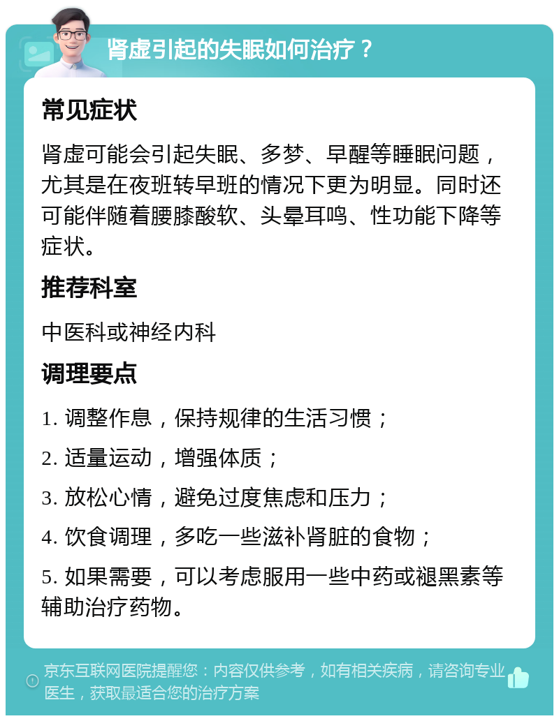 肾虚引起的失眠如何治疗？ 常见症状 肾虚可能会引起失眠、多梦、早醒等睡眠问题，尤其是在夜班转早班的情况下更为明显。同时还可能伴随着腰膝酸软、头晕耳鸣、性功能下降等症状。 推荐科室 中医科或神经内科 调理要点 1. 调整作息，保持规律的生活习惯； 2. 适量运动，增强体质； 3. 放松心情，避免过度焦虑和压力； 4. 饮食调理，多吃一些滋补肾脏的食物； 5. 如果需要，可以考虑服用一些中药或褪黑素等辅助治疗药物。