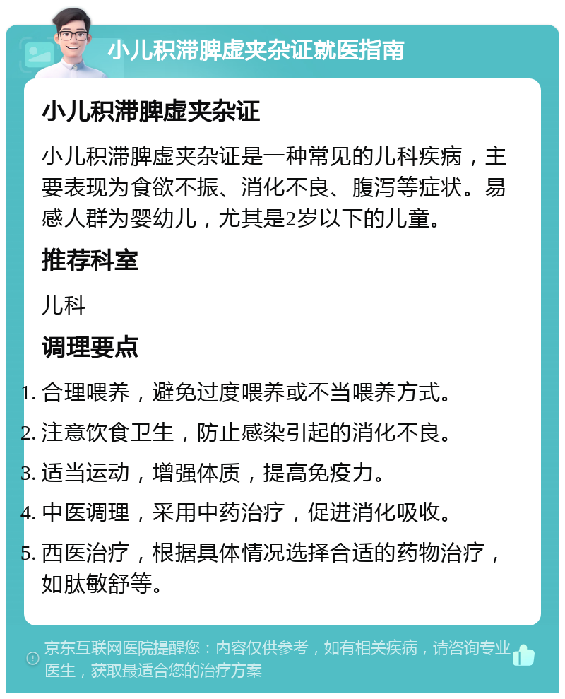 小儿积滞脾虚夹杂证就医指南 小儿积滞脾虚夹杂证 小儿积滞脾虚夹杂证是一种常见的儿科疾病，主要表现为食欲不振、消化不良、腹泻等症状。易感人群为婴幼儿，尤其是2岁以下的儿童。 推荐科室 儿科 调理要点 合理喂养，避免过度喂养或不当喂养方式。 注意饮食卫生，防止感染引起的消化不良。 适当运动，增强体质，提高免疫力。 中医调理，采用中药治疗，促进消化吸收。 西医治疗，根据具体情况选择合适的药物治疗，如肽敏舒等。