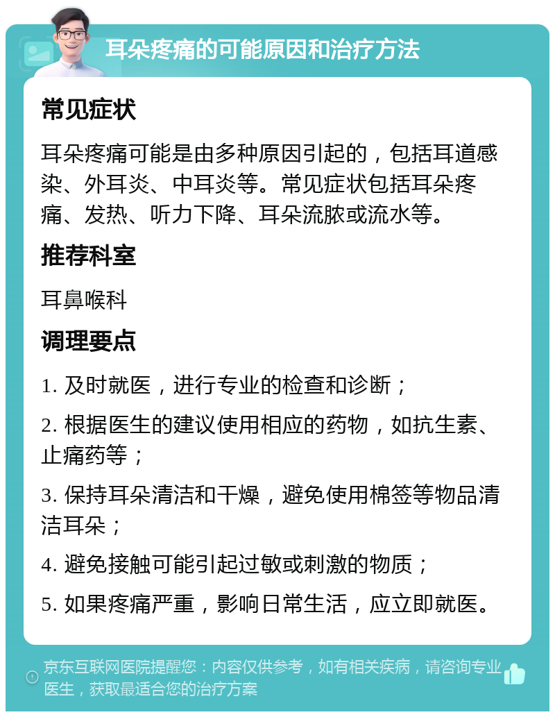 耳朵疼痛的可能原因和治疗方法 常见症状 耳朵疼痛可能是由多种原因引起的，包括耳道感染、外耳炎、中耳炎等。常见症状包括耳朵疼痛、发热、听力下降、耳朵流脓或流水等。 推荐科室 耳鼻喉科 调理要点 1. 及时就医，进行专业的检查和诊断； 2. 根据医生的建议使用相应的药物，如抗生素、止痛药等； 3. 保持耳朵清洁和干燥，避免使用棉签等物品清洁耳朵； 4. 避免接触可能引起过敏或刺激的物质； 5. 如果疼痛严重，影响日常生活，应立即就医。