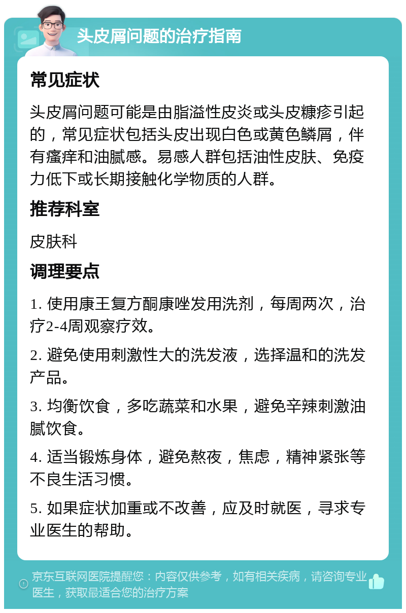 头皮屑问题的治疗指南 常见症状 头皮屑问题可能是由脂溢性皮炎或头皮糠疹引起的，常见症状包括头皮出现白色或黄色鳞屑，伴有瘙痒和油腻感。易感人群包括油性皮肤、免疫力低下或长期接触化学物质的人群。 推荐科室 皮肤科 调理要点 1. 使用康王复方酮康唑发用洗剂，每周两次，治疗2-4周观察疗效。 2. 避免使用刺激性大的洗发液，选择温和的洗发产品。 3. 均衡饮食，多吃蔬菜和水果，避免辛辣刺激油腻饮食。 4. 适当锻炼身体，避免熬夜，焦虑，精神紧张等不良生活习惯。 5. 如果症状加重或不改善，应及时就医，寻求专业医生的帮助。