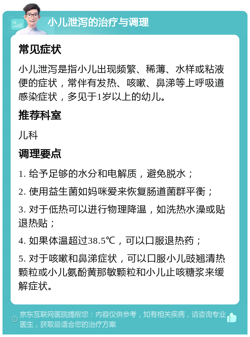 小儿泄泻的治疗与调理 常见症状 小儿泄泻是指小儿出现频繁、稀薄、水样或粘液便的症状，常伴有发热、咳嗽、鼻涕等上呼吸道感染症状，多见于1岁以上的幼儿。 推荐科室 儿科 调理要点 1. 给予足够的水分和电解质，避免脱水； 2. 使用益生菌如妈咪爱来恢复肠道菌群平衡； 3. 对于低热可以进行物理降温，如洗热水澡或贴退热贴； 4. 如果体温超过38.5℃，可以口服退热药； 5. 对于咳嗽和鼻涕症状，可以口服小儿豉翘清热颗粒或小儿氨酚黄那敏颗粒和小儿止咳糖浆来缓解症状。