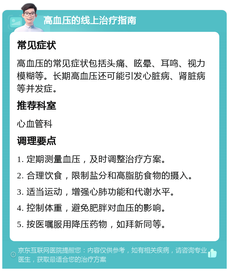 高血压的线上治疗指南 常见症状 高血压的常见症状包括头痛、眩晕、耳鸣、视力模糊等。长期高血压还可能引发心脏病、肾脏病等并发症。 推荐科室 心血管科 调理要点 1. 定期测量血压，及时调整治疗方案。 2. 合理饮食，限制盐分和高脂肪食物的摄入。 3. 适当运动，增强心肺功能和代谢水平。 4. 控制体重，避免肥胖对血压的影响。 5. 按医嘱服用降压药物，如拜新同等。