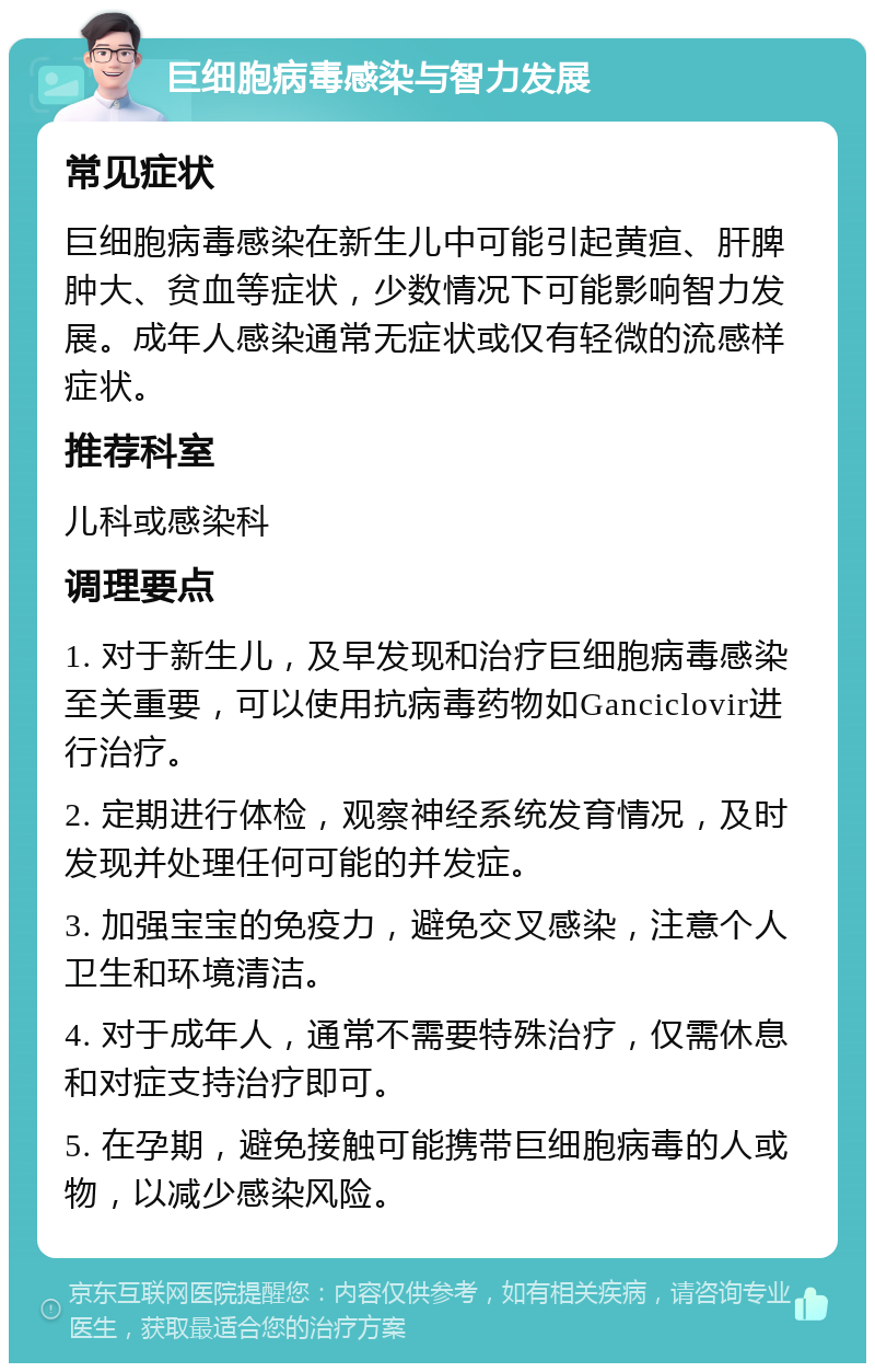 巨细胞病毒感染与智力发展 常见症状 巨细胞病毒感染在新生儿中可能引起黄疸、肝脾肿大、贫血等症状，少数情况下可能影响智力发展。成年人感染通常无症状或仅有轻微的流感样症状。 推荐科室 儿科或感染科 调理要点 1. 对于新生儿，及早发现和治疗巨细胞病毒感染至关重要，可以使用抗病毒药物如Ganciclovir进行治疗。 2. 定期进行体检，观察神经系统发育情况，及时发现并处理任何可能的并发症。 3. 加强宝宝的免疫力，避免交叉感染，注意个人卫生和环境清洁。 4. 对于成年人，通常不需要特殊治疗，仅需休息和对症支持治疗即可。 5. 在孕期，避免接触可能携带巨细胞病毒的人或物，以减少感染风险。