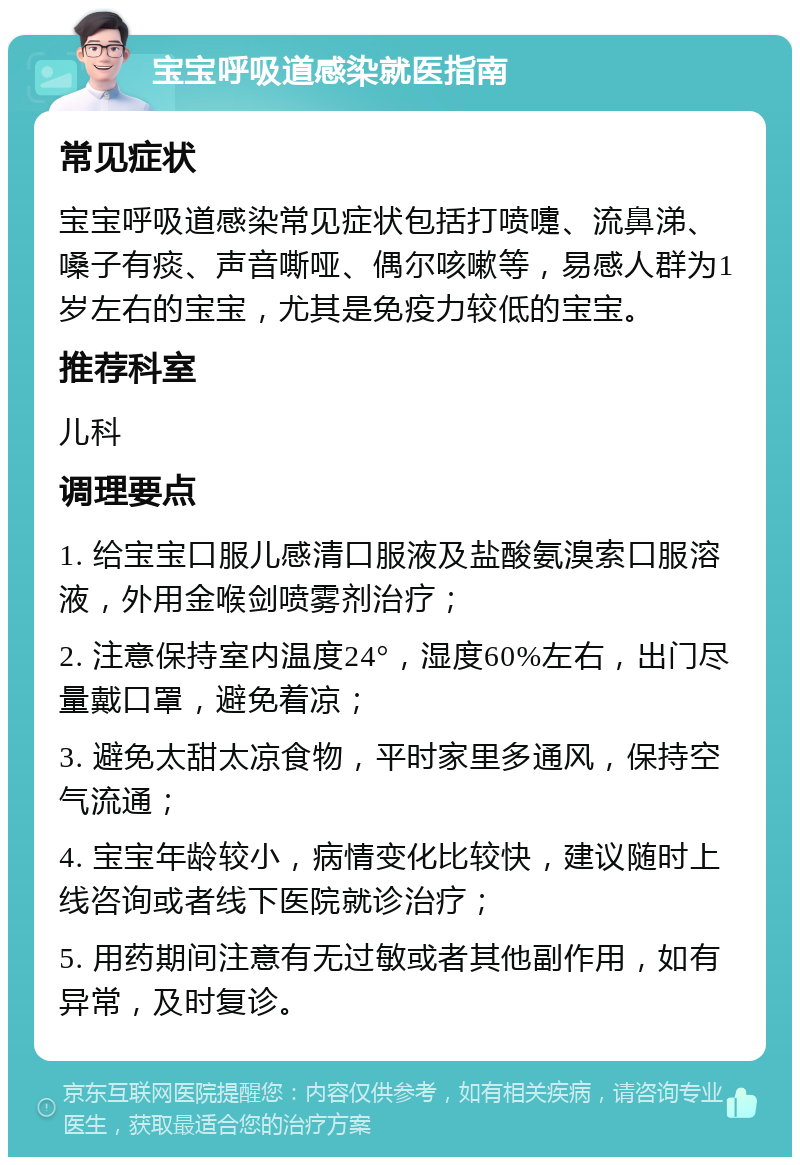 宝宝呼吸道感染就医指南 常见症状 宝宝呼吸道感染常见症状包括打喷嚏、流鼻涕、嗓子有痰、声音嘶哑、偶尔咳嗽等，易感人群为1岁左右的宝宝，尤其是免疫力较低的宝宝。 推荐科室 儿科 调理要点 1. 给宝宝口服儿感清口服液及盐酸氨溴索口服溶液，外用金喉剑喷雾剂治疗； 2. 注意保持室内温度24°，湿度60%左右，出门尽量戴口罩，避免着凉； 3. 避免太甜太凉食物，平时家里多通风，保持空气流通； 4. 宝宝年龄较小，病情变化比较快，建议随时上线咨询或者线下医院就诊治疗； 5. 用药期间注意有无过敏或者其他副作用，如有异常，及时复诊。