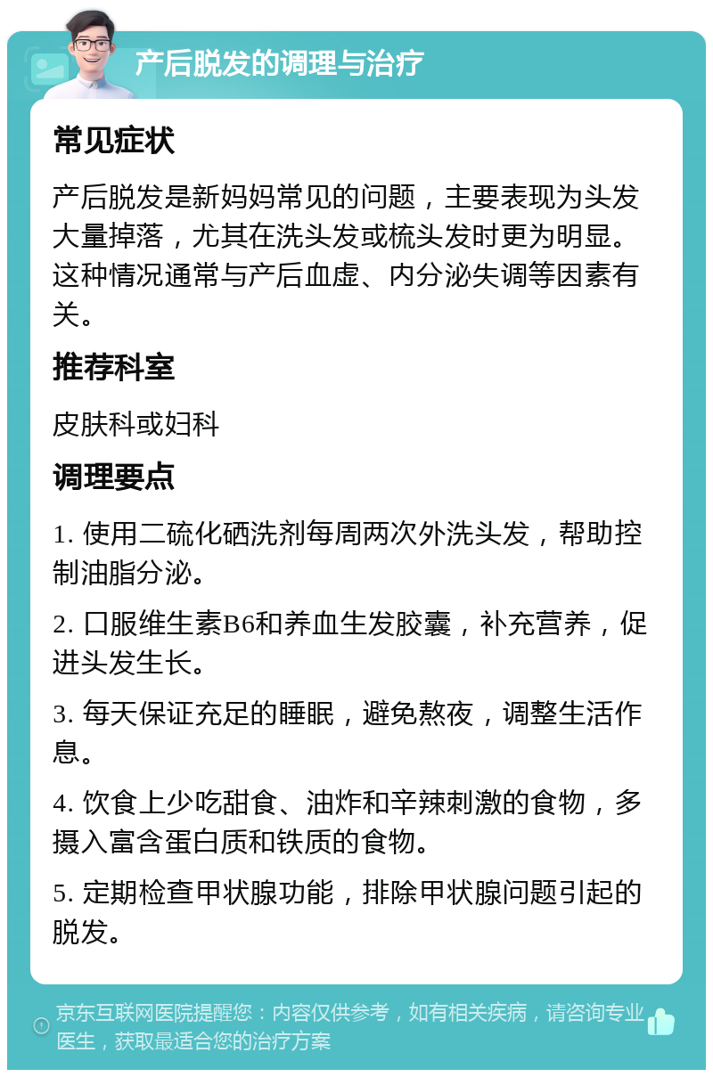 产后脱发的调理与治疗 常见症状 产后脱发是新妈妈常见的问题，主要表现为头发大量掉落，尤其在洗头发或梳头发时更为明显。这种情况通常与产后血虚、内分泌失调等因素有关。 推荐科室 皮肤科或妇科 调理要点 1. 使用二硫化硒洗剂每周两次外洗头发，帮助控制油脂分泌。 2. 口服维生素B6和养血生发胶囊，补充营养，促进头发生长。 3. 每天保证充足的睡眠，避免熬夜，调整生活作息。 4. 饮食上少吃甜食、油炸和辛辣刺激的食物，多摄入富含蛋白质和铁质的食物。 5. 定期检查甲状腺功能，排除甲状腺问题引起的脱发。