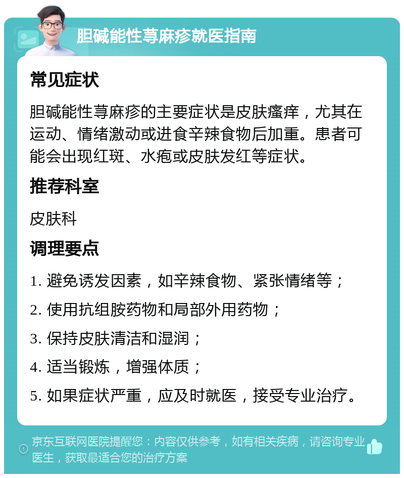 胆碱能性荨麻疹就医指南 常见症状 胆碱能性荨麻疹的主要症状是皮肤瘙痒，尤其在运动、情绪激动或进食辛辣食物后加重。患者可能会出现红斑、水疱或皮肤发红等症状。 推荐科室 皮肤科 调理要点 1. 避免诱发因素，如辛辣食物、紧张情绪等； 2. 使用抗组胺药物和局部外用药物； 3. 保持皮肤清洁和湿润； 4. 适当锻炼，增强体质； 5. 如果症状严重，应及时就医，接受专业治疗。