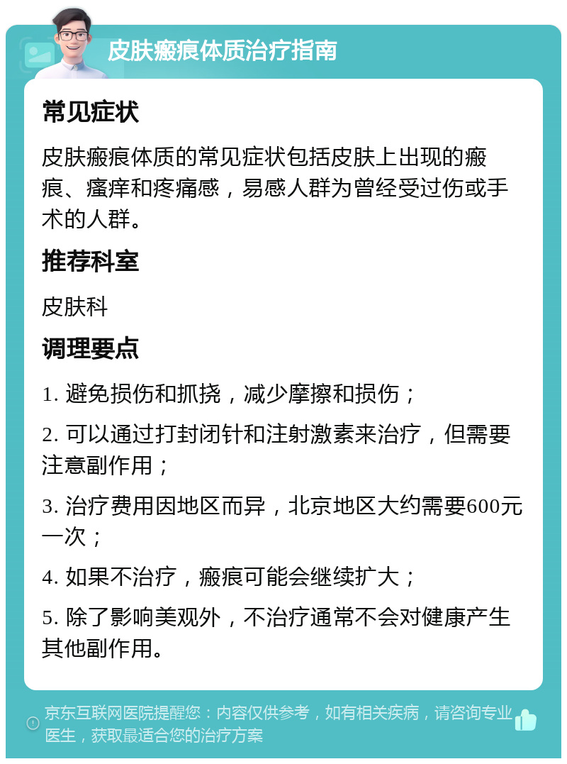 皮肤瘢痕体质治疗指南 常见症状 皮肤瘢痕体质的常见症状包括皮肤上出现的瘢痕、瘙痒和疼痛感，易感人群为曾经受过伤或手术的人群。 推荐科室 皮肤科 调理要点 1. 避免损伤和抓挠，减少摩擦和损伤； 2. 可以通过打封闭针和注射激素来治疗，但需要注意副作用； 3. 治疗费用因地区而异，北京地区大约需要600元一次； 4. 如果不治疗，瘢痕可能会继续扩大； 5. 除了影响美观外，不治疗通常不会对健康产生其他副作用。