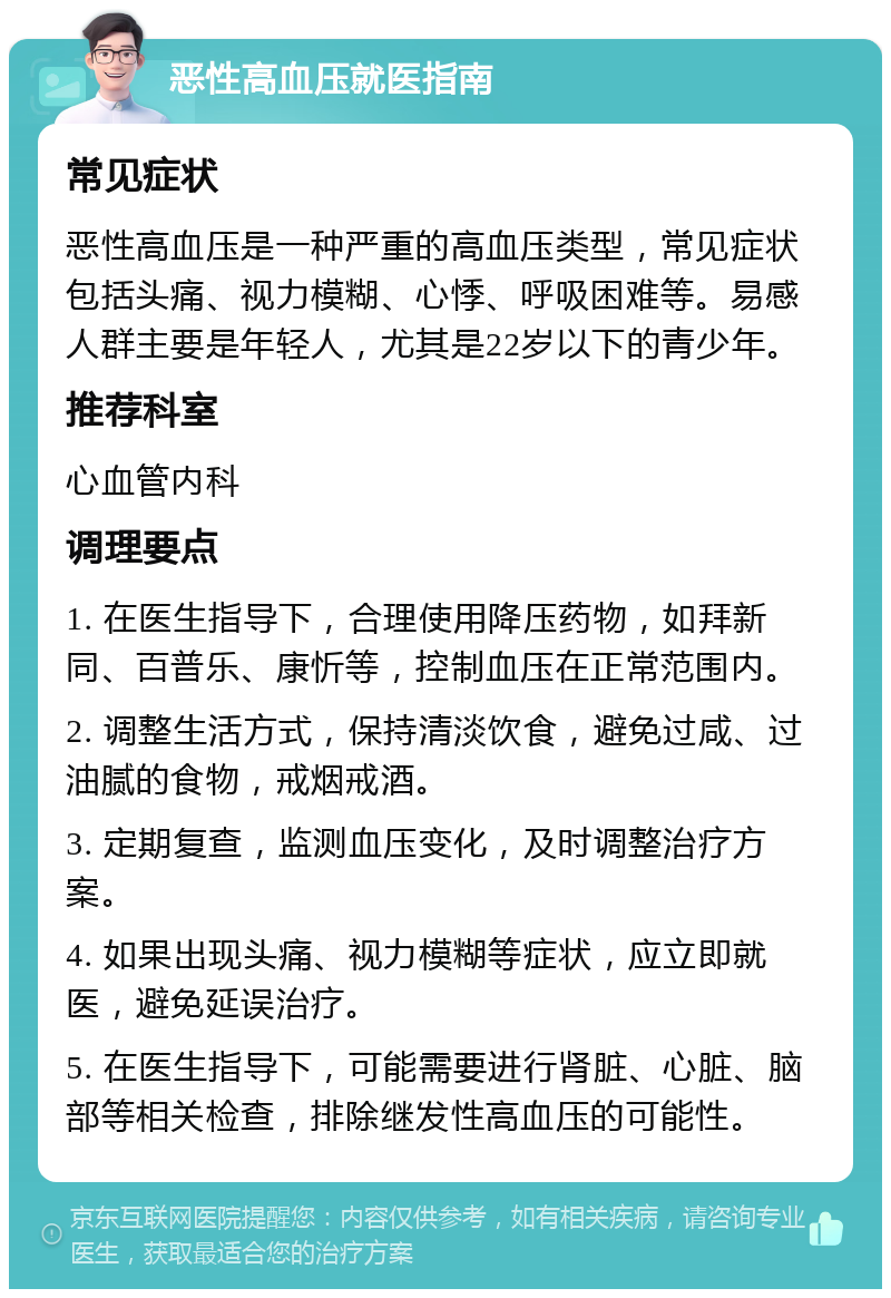 恶性高血压就医指南 常见症状 恶性高血压是一种严重的高血压类型，常见症状包括头痛、视力模糊、心悸、呼吸困难等。易感人群主要是年轻人，尤其是22岁以下的青少年。 推荐科室 心血管内科 调理要点 1. 在医生指导下，合理使用降压药物，如拜新同、百普乐、康忻等，控制血压在正常范围内。 2. 调整生活方式，保持清淡饮食，避免过咸、过油腻的食物，戒烟戒酒。 3. 定期复查，监测血压变化，及时调整治疗方案。 4. 如果出现头痛、视力模糊等症状，应立即就医，避免延误治疗。 5. 在医生指导下，可能需要进行肾脏、心脏、脑部等相关检查，排除继发性高血压的可能性。