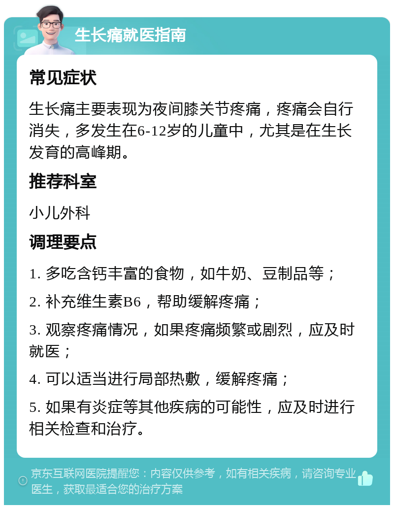 生长痛就医指南 常见症状 生长痛主要表现为夜间膝关节疼痛，疼痛会自行消失，多发生在6-12岁的儿童中，尤其是在生长发育的高峰期。 推荐科室 小儿外科 调理要点 1. 多吃含钙丰富的食物，如牛奶、豆制品等； 2. 补充维生素B6，帮助缓解疼痛； 3. 观察疼痛情况，如果疼痛频繁或剧烈，应及时就医； 4. 可以适当进行局部热敷，缓解疼痛； 5. 如果有炎症等其他疾病的可能性，应及时进行相关检查和治疗。